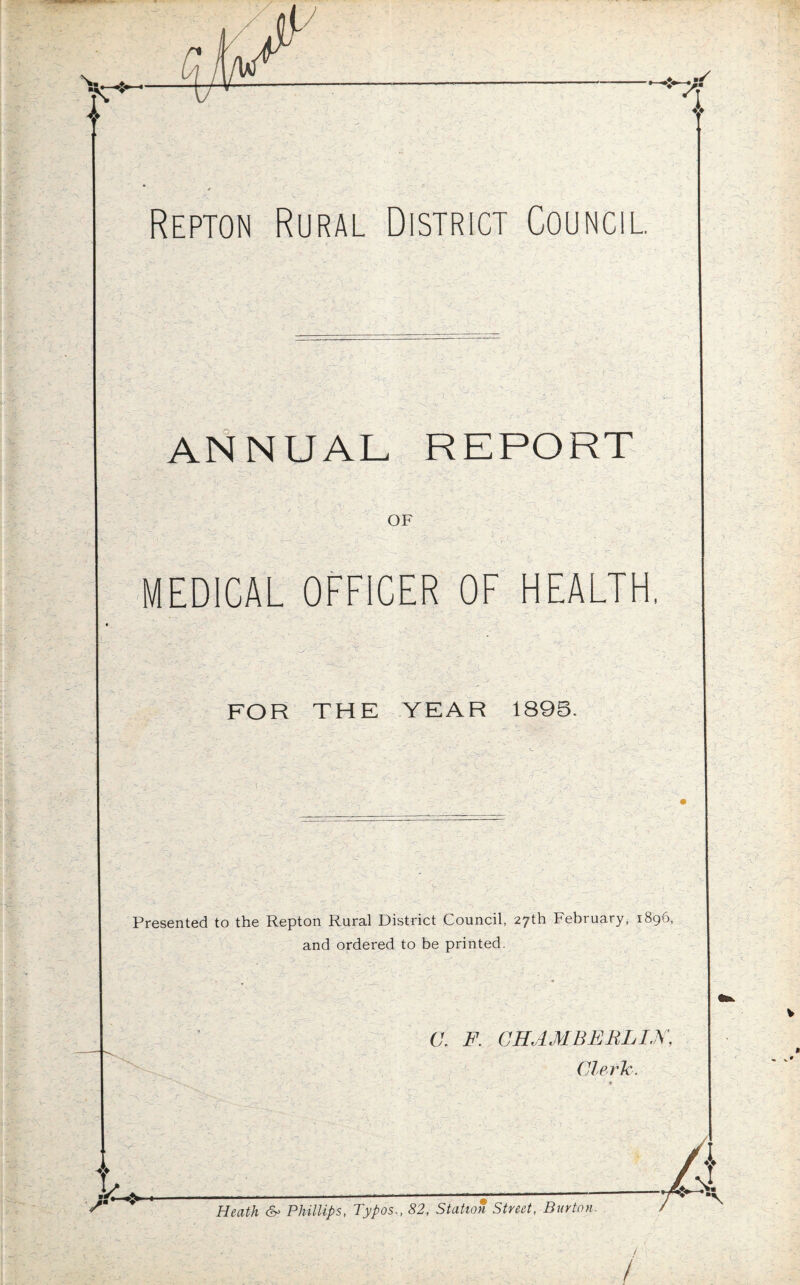 A V Repton Rural District Council. ANNUAL REPORT OF MEDICAL OFFICER OF HEALTH, . ■' - - $ x • . . '  , ■ ■ FOR THE YEAR 1895. Presented to the Repton Rural District Council, 27th February, 1896, and ordered to be printed. C. F. CHAMBERLIN, Cleric.  I -•* , • ^ • -- ' ' 1 .♦ “A ' - r \ ‘ '.A - -