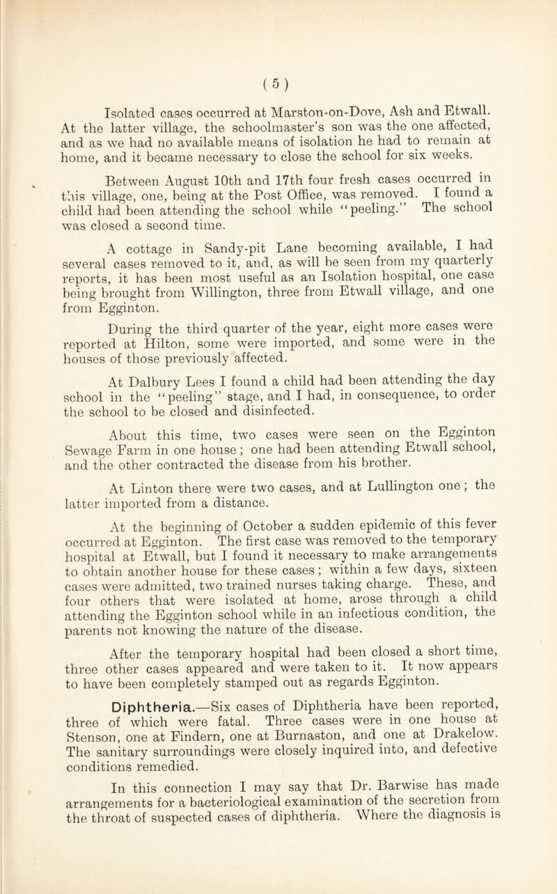 Isolated cases occurred at Marston-on-Dove, Ash and Etwall. At the latter village, the schoolmaster’s son was the one affected, and as we had no available means of isolation he had to remain at home, and it became necessary to close the school for six weeks. Between August 10th and 17th four fresh cases occurred in this village, one, being at the Post Office, was removed. I found a child had been attending the school while “peeling.” The school was closed a second time. A cottage in Sandy-pit Lane becoming available, I had several cases removed to it, and, as will be seen from my quarterly reports, it has been most useful as an Isolation hospital, one case being brought from Willington, three from Etwall village, and one from Egginton. During the third quarter of the year, eight more cases were reported at Hilton, some were imported, and some were in the houses of those previously affected. At Dalbury Lees I found a child had been attending the day school in the “peeling” stage, and I had, in consequence, to order the school to be closed and disinfected. About this time, two cases were seen on the Egginton Sewage Farm in one house; one had been attending Etwall school, and the other contracted the disease from his brother. At Linton there were two cases, and at Lullington one; the latter imported from a distance. At the beginning of October a sudden epidemic of this fever occurred at Egginton. The first case was removed to the temporary hospital at Etwall, but I found it necessary to make arrangements to obtain another house for these cases; within a few days, sixteen cases were admitted, two trained nurses taking charge. These, and four others that were isolated at home, arose through a child attending the Egginton school while in an infectious condition, the parents not knowing the nature of the disease. After the temporary hospital had been closed a short time, three other cases appeared and were taken to it. It now appears to have been completely stamped out as regards Egginton. Diphtheria.—Six cases of Diphtheria have been reported, three of which were fatal. Three cases were in one house at Stenson, one at Findern, one at Burnaston, and one at Drakelow. The sanitary surroundings were closely inquired into, and defective conditions remedied. In this connection I may say that Dr. Barwise has made arrangements for a bacteriological examination of the secretion from the throat of suspected cases of diphtheria. Where the diagnosis is