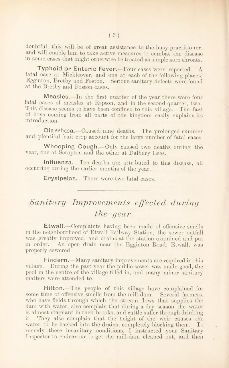 doubtful, this will be of great assistance to the busy practitioner, and will enable him to take active measures to combat the disease in some cases that might otherwise be treated as simple sore throats. Typhoid or* Enteric Fever.—Four cases were reported. A fatal case at Mickleover, and one at each of the following places, Egginton, Bretby and Foston. Serious sanitary defects were found at the Bretby and Foston cases. Measles.—In the first quarter of the year there were four fatal cases of measles at Repton, and in the second quarter, two. This disease seems to have been confined to this village. The fact of boys coming from all parts of the kingdom easily explains its introduction. Diarrhoea.—Caused nine deaths. The prolonged summer and plentiful fruit crop account for the large number of fatal cases. Whooping Cough.— Only caused two deaths during the year, one at Scropton and the other at Dalbury Lees. Influenza.—Ten deaths are attributed to this disease, all occurring during the earlier months of the year. Erysipelas.—There were two fatal cases. Sanitary Improvements effected during the year. Etwall.—Complaints having been made of offensive smells in the neighbourhood of Etwall Railway Station, the sewer outfall was greatly improved, and drains at the station examined and put in order. An open drain near the Egginton Road, Etwall, was properly sewered. Fincfern.—Many sanitary improvements are required in this village. During the past year the public sewer was made good, the pool in the centre of the village tilled in, and many minor sanitary matters were attended to. Hilton.—The people of this village have complained for some time of offensive smells from the mill-dam. Several farmers, who have fields through which the stream flows that supplies the dam with water, also complain that during a dry season the water is almost stagnant in their brooks, and cattle suffer through drinking it. They also complain that the height of the wTeir causes the water to be backed into the drains, completely blocking them. To remedy these insanitary conditions, I instructed your Sanitary Inspector to endeavour to get the mill-dam cleaned out, and then