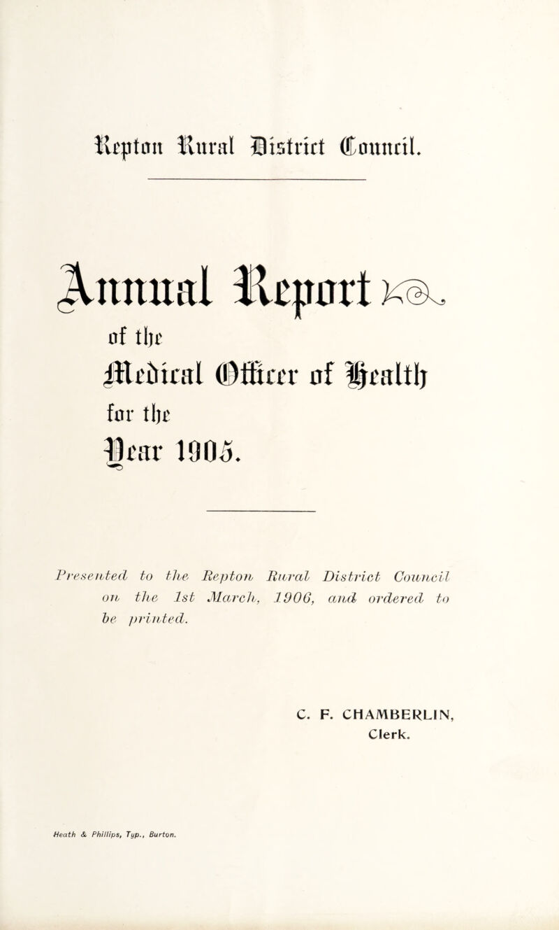 llural jiistrkt Council. J.nnual HcportK®^ of tijc for tl)£ Itar 1005 ♦ Fresentecl to the Beptoii liiiral District Council on the 1st March, 1906, and ordered to he ])rinted. C. F. CHAMBERLIN, Clerk. Heath & Phillips, Typ., Burton.