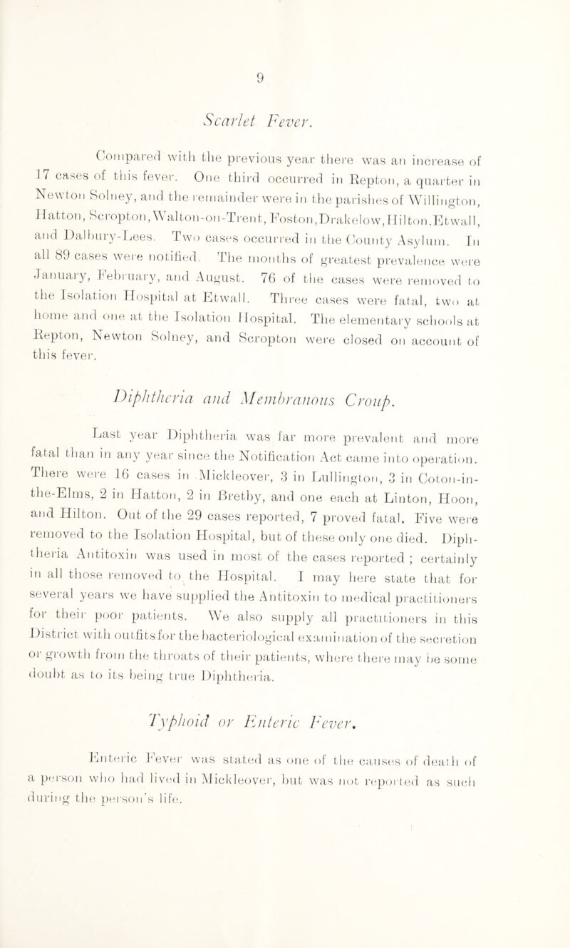 Scarlet Fever. Compared with the previous year thei-e was an inci-ease of 17 cases of this fever. One third occurred in Repton, a quarter in Newton Rolney,and the remainder were in tlie parishes of Willington, Hatton, Roropton,Walton-on-Trent, FostoipDrakelow,Hilton.Etwall, and Dalhury-Lees. Two cases occurred in the County Asylum. In all 89 cases were notified. Tlie months of greatest prevalence were Janiiaiy, heluuary, and August. 76 of the cases were removed to the Isolation Hospital at Etwall. Thi-ee cases were fatal, two at liome and one at the Isolation Hospital. The elementary schools at Repton, Newton Solney, and Scropton were closed on account of this fever. Diphtheria and Meinbraiious Croup. Last year Diphtheria wuas far more prevalent and more fatal than in any year since the Notification Act came into operatioti. There weiu 16 cases in Dlickleover, 3 in Lullington, 3 in Coton-in- the-EIms, 2 in Hatton, 2 in Bretby, and one each at Linton, Iloon, and Hilton. Out of the 29 cases reported, 7 proved fatal. Five wei e removed to the Isolation Hospital, but of these only one died. Diph- theria Antitoxin was used in most of the cases reported ; certainly in all those removed to the Hospital. I may here state that for several years we have supplied the Antitoxin to medical practitioners foi theii poor patients. \Ae also supply all practitioners in this District with outfitshu’ the liacteriological examination of the seci-etion or growth from the throats of their patients, whei'e there may he some doubt as to its being true Diphtheria. 'ryphoid or Fnteric C'ever, ]^jnt(-!iic heYmi' was stated as one of the caiisi^s of death of a person who had liv(a] in Mickleover, hut was not repea ted as sucdi during the person’s life.