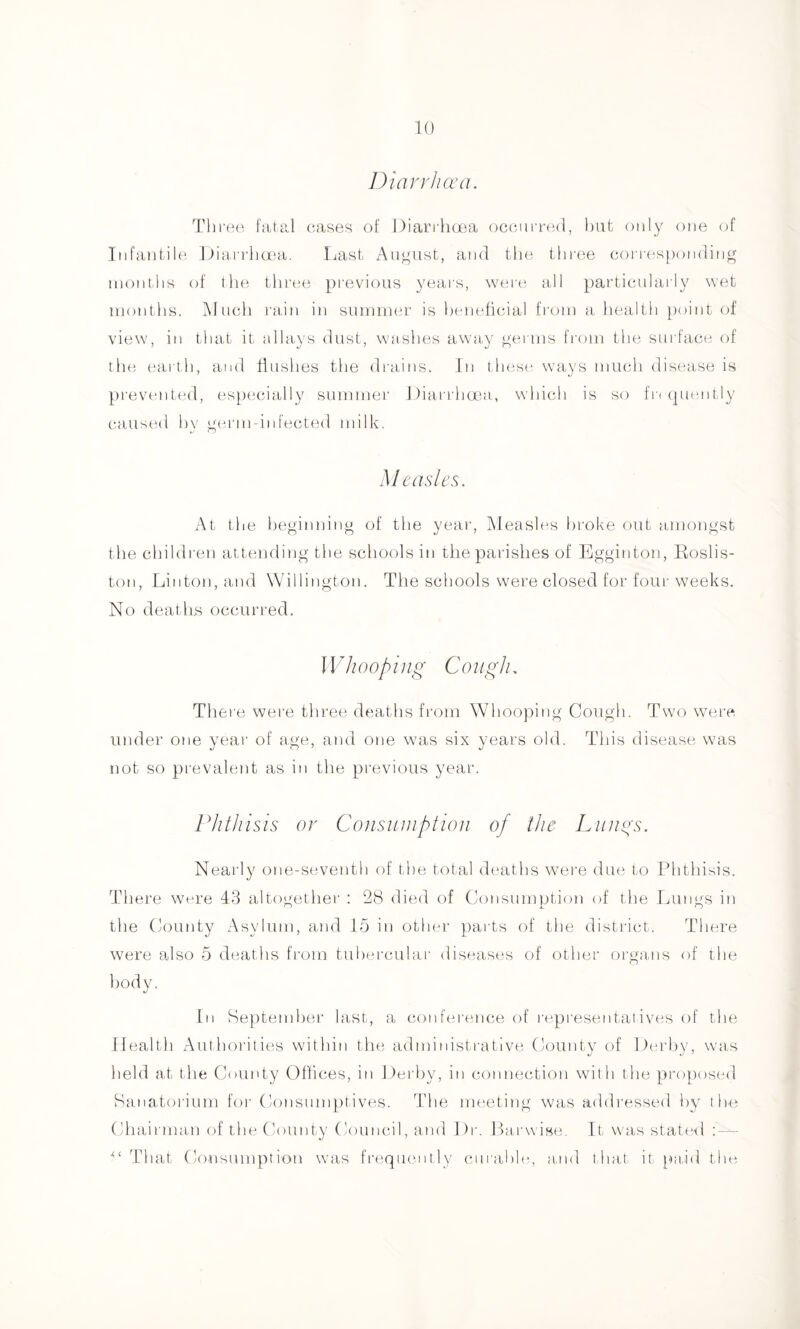 Diavrluva. Thi •e(‘ fatal oasen of ])iari ha3a ocoiii r(3(l, but only one (jf Infantile l)ia,rrlia'-a. Last August, and the thi-ee corresponding inontlis of the three previous yeai's, were all particnlaily wet months. jMiicli rain in summer is Ijeneticial fi'om a health [)oint of view, in that it alhiys dust, washes awa,y germs from the surface of the eai th, and fiuslies the drains. In 1 hese, ways much disease is prevtnited, especially summer Diarrhma,, which is so fr( (pumtiy caustul hv germ infected milk. Measles. At tl le beginning of the year, ]\Ieasle.s broke out amongst the children attending the scliools in the parishes of Egginton, Roslis- ton, Linton, and Willington. The schools were closed for four weeks. No deaths occurred. I Vll OOpil Ig C 01 Igll, Thei’e were three deaths from Whooping Cough. Two wei'e under one year of age, and one was six years old. This disease was not so prevalent as in the previous year. riitJiisis or Consiiinption of the Luiins. Nearly otie-seventh of the total deaths \vere du(3 to Phthisis. There wi-re 43 altogether : 28 died of (Consumption of the Lungs in the County Asylum, and 15 in other parts of the distilct. There were also 5 deaths from tuhei’cular diseas(3s of other oi'gans of the body. In September last, a coid'erence of rt'presentatives of the Health Authorities within the administi'ative County of Derby, was held at tlie County Offices, in Derby, in connection with the proposed Sanalorium foi- Consumptives. The nuieting was addressed by the (Chairman of the (lounty Council, and Dr. Parwisf',. It was stat(*d ; — That Consumption was frequently ctirahlo,, a.nd that it p)a,id the