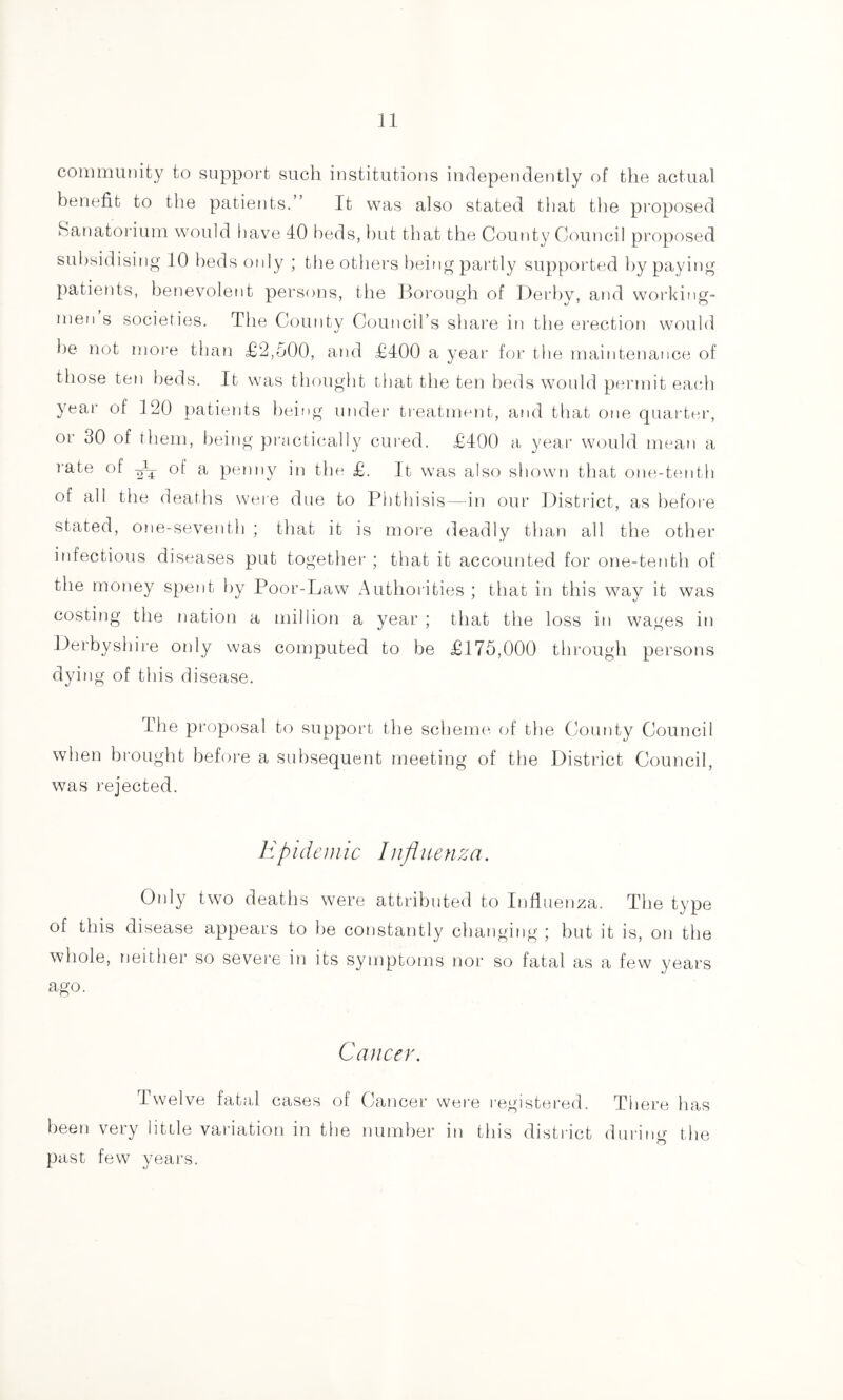 community to support such institutions independently of the actual benefit to the patients.” It was also stated that the proposed Sanatoi’ium would liave 40 beds, hut that the County Council proposed subsidising 10 beds otdy ; the others being partly supported by paying patients, benevolent persons, the Borough of Derby, and working¬ men s societies. The County Council’s share in the erection would be not more than £2,500, and £400 a year for the maintenance of those ten beds. It was thought that the ten beds would permit each year of 120 })atients being muler ti-eatment, and that one quarter, or 30 of them, being practically cured. £400 a year would mean a rate of -i; of a penny in the £. It was also shown that one-tenth of all the deaths were due to Phthisis—in our District, as before stated, 0!ie-seventh ; that it is more deadly than all the other infectious diseases put together ; that it accounted for one-tenth of the money spent by Poor-Law Authorities ; that in this way it was costing the nation a million a year ; that the loss in wages in Derbyshire only was computed to be £175,000 through persons dying of this disease. The proposal to support the scheme of the County Council when brought before a subsequent meeting of the District Council, was rejected. Kpideuiic Influenza. Only two deaths were attributed to Influenza. The type of this disease appears to be constantly changing ; but it is, on the whole, neither so severe in its symptoms nor so fatal as a few years ago. Cancer. Twelve fatal cases of Cancer were registered. There has been very little variation in tbe number in this district during the past few years.
