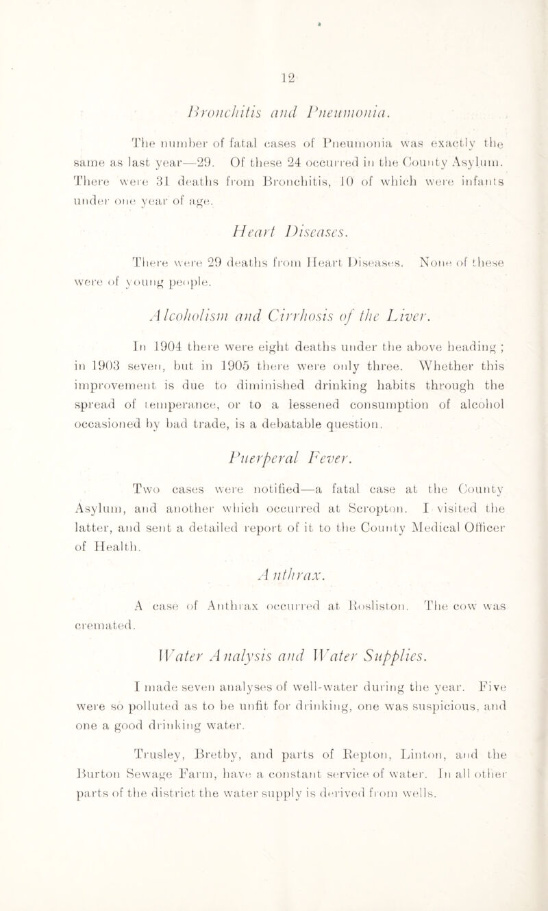 Bronchitis and rneiinionia. The nuniher of fatal (;ases of Pneumonia was exactly the same as last year—29. Of these 24 occurred in the County Asylum. There were 91 deaths from Bronchitis, 10 of which were infants undei' one year of n.ge. Heart Diseases. There wer(i 29 deaths from Heart Hiseast-s. Noun of ihese wei'e of younn people. Alcohotisni and Cirrhosis oj the Diver. In 1904 there were eight deaths under the above heading ; in 1909 seven, but in 1905 there were only three. Whether this improvement is due to diminished drinking habits through the spread of temperance, or to a lessened consuniption of alcohol occasioned by had trade, is a debatable question. Viler per at Fever. Two cases wei'e notified—a fatal case at the County xAsylum, and another which occurred at Scropton. I visited the latter, and sent a detailed report of it to the County Aledical Oflicer of Health. .1 nth rax. A case of Anthrax occurred at Posliston. The cow was ci'emated. Water Analysis and Water Supplies. I made seven analyses of well-water during the year, l^ive were so polluted as to be unfit for drinking, one was suspicious, and one a good drinking water. Trusley, llrethy, and parts of Kepton, rjinton, and the Burton Sewage Farm, havt^ a constant service, of watei'. In all other parts of the district the watei’ supply is derived from wells.