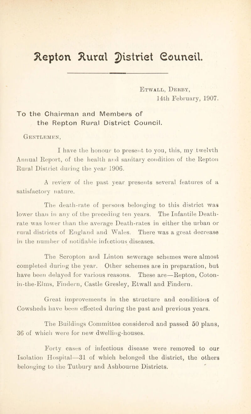 ftepton 2lurcd 2)istriet Council. Etwall, Derby, 14th February, 1907. To the Chairman and Members of the Repton Rural District Council. Gentlemen, I have the honour to present to you, this, my twelvth Annual Report, of the health and sanitary condition of the Repton Rural District during the year 1906. A review of the past year presents several features of a satisfactory nature. The death-rate of persons belonging to this district was lower than in any of the preceding ten years. The Infantile Death- rate was lower than the average Death-rates in either the urban or rural districts of England and Wales. There was a great decrease in the number of notifiable infectious diseases. The Scropton and Linton sewerage schemes were almost completed during the year. Other schemes are in preparation, but have been delayed for various reasons. These are—Repton, Coton- in-the-Elms, Findern, Castle Gresley, Etwall and Findern. Great improvements in the structure and conditions of Cowsheds have been effected during the past and previous years. The Buildings Committee considered and passed 50 plans, 36 of which were for new dwelling-houses. Forty cases of infectious disease were removed to our Isolation Hospital—31 of which belonged the district, the others belonging to the Tutbury and Ashbourne Districts.