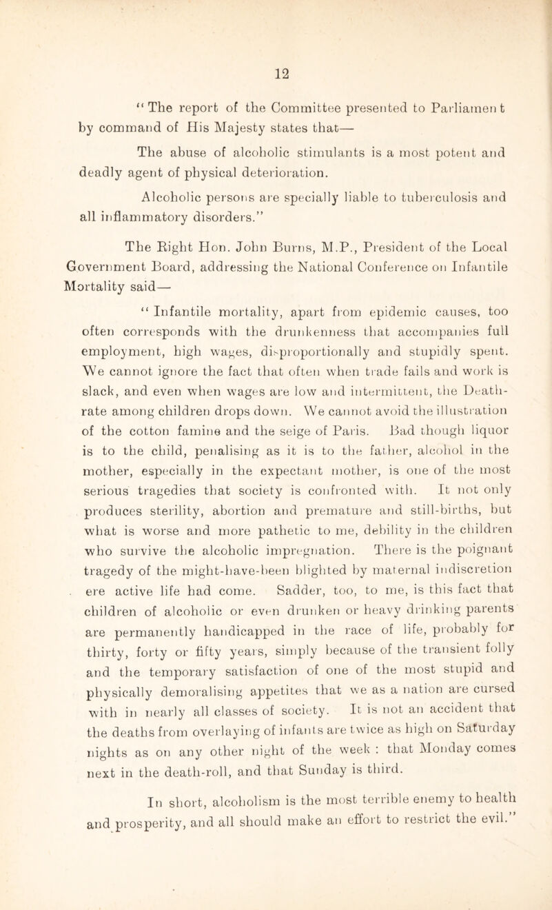 “ The report of the Committee presented to Parliament by command of His Majesty states that— The abuse of alcoholic stimulants is a most potent and deadly agent of physical deterioration. Alcoholic persons are specially liable to tuberculosis and all inflammatory disorders.” The Right Hon. John Burns, M.P., President of the Local Government Board, addressing the National Conference on Infantile Mortality said— “ Infantile mortality, apart from epidemic causes, too often corresponds with the drunkenness that accompanies full employment, high wages, disproportionally and stupidly spent. We cannot ignore the fact that often when trade fails and work is slack, and even when wages are low and intermittent, the Death- rate among children drops down. We cannot avoid the illustration of the cotton famine and the seige of Paris. Bad though liquor is to the child, penalising as it is to the father, alcohol in the mother, especially in the expectant mother, is one of the most serious tragedies that society is confronted with. It not only produces sterility, abortion and premature and still-births, but what is worse and more pathetic to me, debility in the children who survive the alcoholic impregnation. There is the poignant tragedy of the might-have-been blighted by maternal indiscretion ere active life had come. Sadder, too, to me, is this fact that children of alcoholic or even drunken or heavy drinking parents are permanently handicapped in the race of life, probably for thirty, forty or fifty years, simply because of the transient folly and the temporary satisfaction of one of the most stupid, and physically demoralising appetites that we as a nation are cuised with in nearly all classes of society. It is not an accident that the deaths from overlaying of infants are twice as high on Satui day nights as on any other night of the week : that Monday comes next in the death-roll, and that Sunday is thiid. In short, alcoholism is the most terrible enemy to health and prosperity, and all should make an effort to restrict the evil.