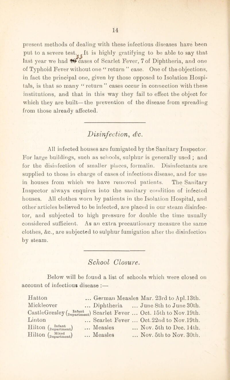 present methods of dealing with these infectious diseases have been put to a severe test. It is highly gratifying to be able to say that last year we had leases of Scarlet Fever, 7 of Diphtheria, and one of Typhoid Fever without one “ return ” case. One of the objections, in fact the principal one, given by those opposed to Isolation Hospi¬ tals, is that so many “ return ” cases occur in connection with these institutions, and that in this way they fail to effect the object for which they are built—the prevention of the disease from spreading from those already affected. Disinfection, dec. All infected houses are fumigated by the Sanitary Inspector. For large buildings, such as schools, sulphur is generally used ; and for the disinfection of smaller places, formalin. Disinfectants are supplied to those in charge of cases of infectious disease, and for use in houses from which we have removed patients. The Sanitary Inspector always enquires into the sanitary condition of infected houses. All clothes worn by patients in the Isolation Hospital, and other articles believed to be infected, are placed in our steam disinfec¬ tor, and subjected to high pressure for double the time usually considered sufficient. As an extra precautionary measure the same clothes, &c., are subjected to sulphur fumigation after the disinfection by steam. School Closure. Below will be found a list of schools which were closed on account of infectious disease :— Hatton ... German Measles Mar. 23rd to Apl.13th. Mickleover ...Diphtheria ... June 8th to June 30th. CastleGresley (DeJ^tment) Scarlet Fever ... Oct. 15th to Nov.19th. Linton ... Scarlet Fever ... Oct.22nd to Nov. 19th. Hilton (Department) Measles ... Nov. 5th to Dec. 14th. Hilton (Department) ••• Measles ... Nov. 5th to Nov. 30th.