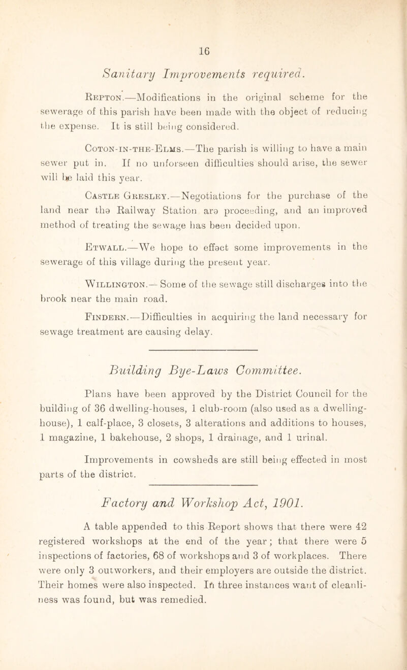 Sanitary Improvements required. Repton.—Modifications in the original scheme for the sewerage of this parish have been made with the object of reducing the expense. It is still being considered. Coton-in-the-Elms.—The parish is willing to have a main sewer put in. If no unforseen difficulties should arise, the sewer will l*e laid this year. Castle Gkesley.—Negotiations for the purchase of the land near the Railway Station ara proceeding, and an improved method of treating the sewage has been decided upon. Etwall.—We hope to effect some improvements in the sewerage of this village during the present year. Willington.— Some of the sewage still discharges into the brook near the main road. Findern.—Difficulties in acquiring the land necessary for sewage treatment are causing delay. Building Bye-Laws Committee. Plans have been approved by the District Council for the building of 36 dwelling-houses, 1 club-room (also used as a dwelling- house), 1 calf-place, 3 closets, 3 alterations and additions to houses, 1 magazine, 1 bakehouse, 2 shops, 1 drainage, and 1 urinal. Improvements in cowsheds are still being effected in most parts of the district. Factory and Workshop Act, 1901. A table appended to this Report shows that there were 42 registered workshops at the end of the year; that there were 5 inspections of factories, 68 of workshops and 3 of workplaces. There were only 3 outworkers, and their employers are outside the district. Their homes were also inspected. In three instances want of cleanli¬ ness was found, but was remedied.