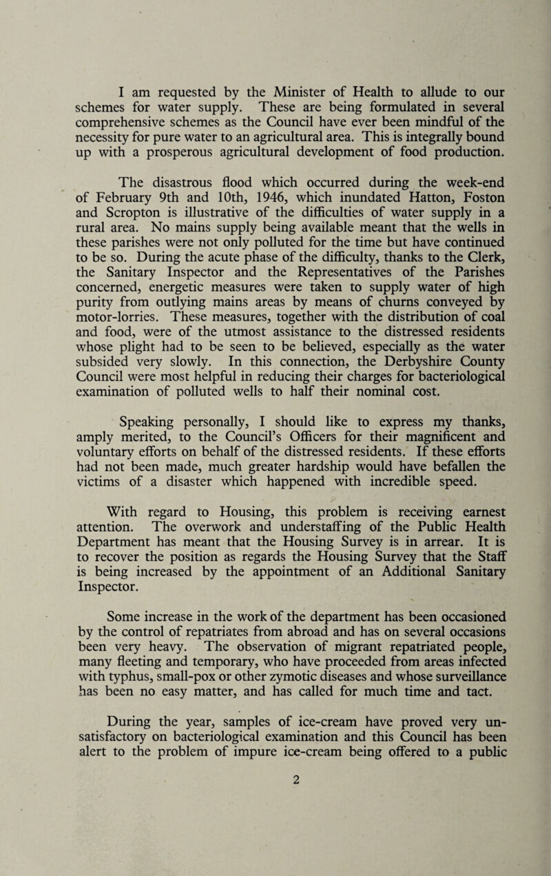 I am requested by the Minister of Health to allude to our schemes for water supply. These are being formulated in several comprehensive schemes as the Council have ever been mindful of the necessity for pure water to an agricultural area. This is integrally bound up with a prosperous agricultural development of food production. The disastrous flood which occurred during the week-end of February 9th and 10th, 1946, which inundated Hatton, Foston and Scropton is illustrative of the difficulties of water supply in a rural area. No mains supply being available meant that the wells in these parishes were not only polluted for the time but have continued to be so. During the acute phase of the difficulty, thanks to the Clerk, the Sanitary Inspector and the Representatives of the Parishes concerned, energetic measures were taken to supply water of high purity from outlying mains areas by means of churns conveyed by motor-lorries. These measures, together with the distribution of coal and food, were of the utmost assistance to the distressed residents whose plight had to be seen to be believed, especially as the water subsided very slowly. In this connection, the Derbyshire County Council were most helpful in reducing their charges for bacteriological examination of polluted wells to half their nominal cost. Speaking personally, I should like to express my thanks, amply merited, to the Council’s Officers for their magnificent and voluntary efforts on behalf of the distressed residents. If these efforts had not been made, much greater hardship would have befallen the victims of a disaster which happened with incredible speed. With regard to Housing, this problem is receiving earnest attention. The overwork and understaffing of the Public Health Department has meant that the Housing Survey is in arrear. It is to recover the position as regards the Housing Survey that the Staff is being increased by the appointment of an Additional Sanitary Inspector. Some increase in the work of the department has been occasioned by the control of repatriates from abroad and has on several occasions been very heavy. The observation of migrant repatriated people, many fleeting and temporary, who have proceeded from areas infected with typhus, small-pox or other zymotic diseases and whose surveillance has been no easy matter, and has called for much time and tact. During the year, samples of ice-cream have proved very un¬ satisfactory on bacteriological examination and this Council has been alert to the problem of impure ice-cream being offered to a public
