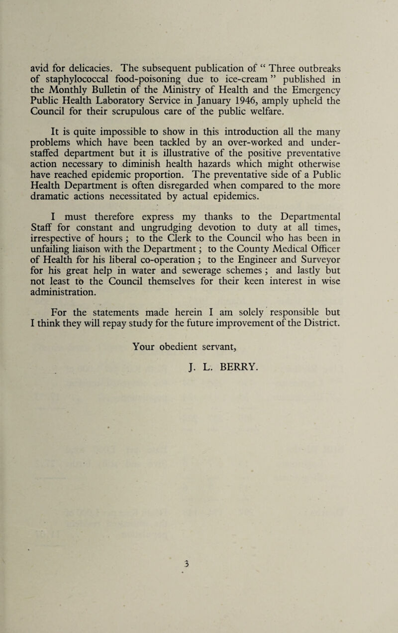 avid for delicacies. The subsequent publication of “ Three outbreaks of staphylococcal food-poisoning due to ice-cream ” published in the Monthly Bulletin of the Ministry of Health and the Emergency Public Health Laboratory Service in January 1946, amply upheld the Council for their scrupulous care of the public welfare. It is quite impossible to show in this introduction all the many problems which have been tackled by an over-worked and under¬ staffed department but it is illustrative of the positive preventative action necessary to diminish health hazards which might otherwise have reached epidemic proportion. The preventative side of a Public Health Department is often disregarded when compared to the more dramatic actions necessitated by actual epidemics. I must therefore express my thanks to the Departmental Staff for constant and ungrudging devotion to duty at all times, irrespective of hours; to the Clerk to the Council who has been in unfailing liaison with the Department; to the County Medical Officer of Health for his liberal co-operation ; to the Engineer and Surveyor for his great help in water and sewerage schemes ; and lastly but not least to the Council themselves for their keen interest in wise administration. For the statements made herein I am solely responsible but I think they will repay study for the future improvement of the District. Your obedient servant, J. L. BERRY.