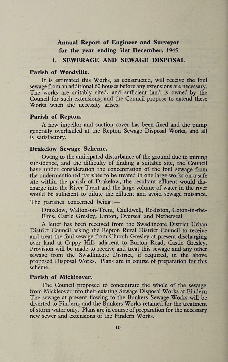 Annual Report of Engineer and Surveyor for the year ending 31st December, 1945 1. SEWERAGE AND SEWAGE DISPOSAL Parish of Woodville. It is estimated this Works, as constructed, will receive the foul sewage from an additional 60 houses before any extensions are necessary. The works are suitably sited, and sufficient land is owned by the Council for such extensions, and the Council propose to extend these Works when the necessity arises. Parish of Repton. A new impellor and suction cover has been fixed and the pump generally overhauled at the Repton Sewage Disposal Works, and all is satisfactory. Drakelow Sewage Scheme. Owing to the anticipated disturbance of the ground due to mining subsidence, and the difficulty of finding a suitable site, the Council have under consideration the concentration of the foul sewage from the undermentioned parishes to be treated in one large works on a safe site within the parish of Drakelow, the resultant effluent would dis¬ charge into the River Trent and the large volume of water in the river would be sufficient to dilute the effluent and avoid sewage nuisance. The parishes concerned being :— Drakelow, Walton-on-Trent, Cauldwell, Rosliston, Coton-in-the- Elms, Castle Gresley, Linton, Overseal and Netherseal. A letter has been received from the Swadlincote District Urban District Council asking the Repton Rural District Council to receive and treat the foul sewage from Church Gresley at present discharging over land at Cappy Hill, adjacent to Burton Road, Castle Gresley. Provision will be made to receive and treat this sewage and any other sewage from the Swadlincote District, if required, in the above proposed Disposal Works. Plans are in course of preparation for this scheme. Parish of Mickleover. The Council proposed to concentrate the whole of the sewage from Mickleover into their existing Sewage Disposal Works at Findern The sewage at present flowing to the Bunkers Sewage Works will be diverted to Findern, and the Bunkers Works retained for the treatment of storm water only. Plans are in course of preparation for the necessary new sewer and extensions of the Findern Works.