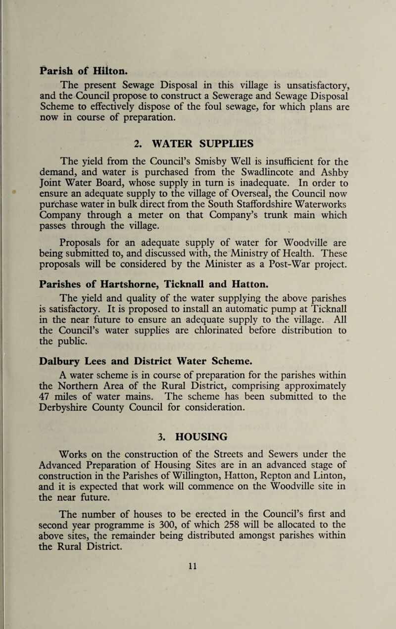 Parish of Hilton. The present Sewage Disposal in this village is unsatisfactory, and the Council propose to construct a Sewerage and Sewage Disposal Scheme to effectively dispose of the foul sewage, for which plans are now in course of preparation. 2. WATER SUPPLIES The yield from the Council’s Smisby Well is insufficient for the demand, and water is purchased from the Swadlincote and Ashby Joint Water Board, whose supply in turn is inadequate. In order to ensure an adequate supply to the village of Overseal, the Council now purchase water in bulk direct from the South Staffordshire Waterworks Company through a meter on that Company’s trunk main which passes through the village. Proposals for an adequate supply of water for Woodville are being submitted to, and discussed with, the Ministry of Health. These proposals will be considered by the Minister as a Post-War project. Parishes of Hartshorne, Ticknall and Hatton. The yield and quality of the water supplying the above parishes is satisfactory. It is proposed to install an automatic pump at Ticknall in the near future to ensure an adequate supply to the village. All the Council’s water supplies are chlorinated before distribution to the public. Dalbury Lees and District Water Scheme. A water scheme is in course of preparation for the parishes within the Northern Area of the Rural District, comprising approximately 47 miles of water mains. The scheme has been submitted to the Derbyshire County Council for consideration. 3. HOUSING Works on the construction of the Streets and Sewers under the Advanced Preparation of Housing Sites are in an advanced stage of construction in the Parishes of Willington, Hatton, Repton and Linton, and it is expected that work will commence on the Woodville site in the near future. The number of houses to be erected in the Council’s first and second year programme is 300, of which 258 will be allocated to the above sites, the remainder being distributed amongst parishes within the Rural District.
