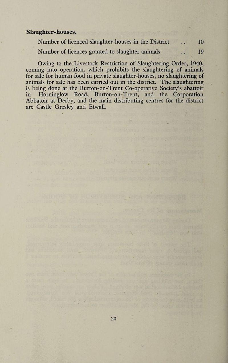 Slaughter-houses. Number of licenced slaughter-houses in the District .. 10 Number of licences granted to slaughter animals .. 19 Owing to the Livestock Restriction of Slaughtering Order, 1940, coming into operation, which prohibits the slaughtering of animals for sale for human food in private slaughter-houses, no slaughtering of animals for sale has been carried out in the district. The slaughtering is being done at the Burton-on-Trent Co-operative Society’s abattoir in Horninglow Road, Burton-on-Trent, and the Corporation Abbatoir at Derby, and the main distributing centres for the district are Castle Gresley and Etwall.
