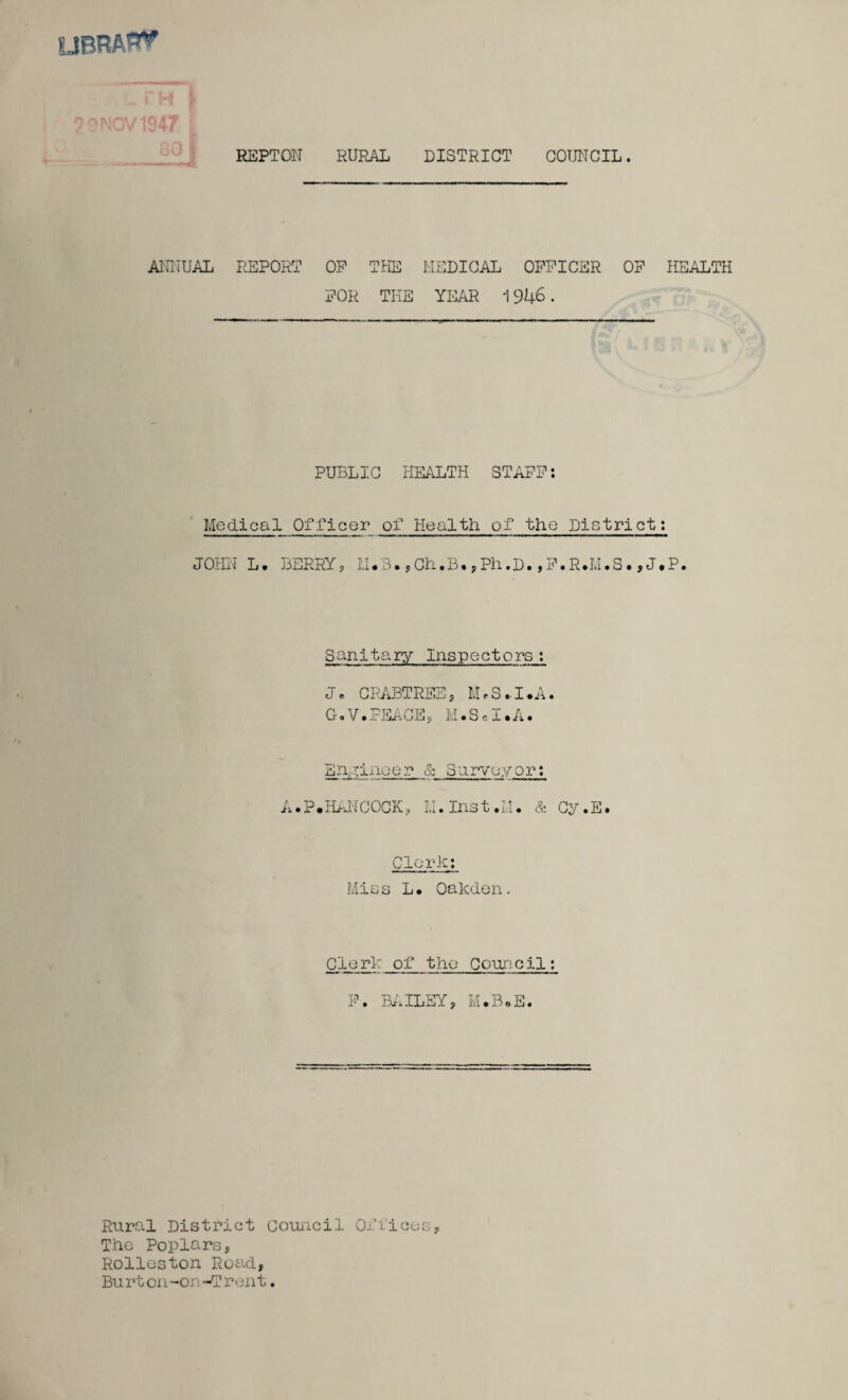 library UV r REPTOW RURAL DISTRICT COUNCIL. ANNUAL REPORT OP THE MEDICAL OFFICER OF HEALTH FOR THE YEAR 1946. PUBLIC HEALTH STAFF: Medical Officer of Health of the District: JOHN L. BERRY, LI.3. ,Ch.B. ,Ph.D. ,F.R.M.S. , J.P. Sanitary Inspectors: J. CRABTREE, M.S.I.A. G.V.PEACE, M.S.I.A. Engineer & Surveyor: A.P.HANCOCK, LI. Inst.M. & Cy.E. Clerk: Mias L. Oakden. Clerk of the Council: F. BAILEY, M.B.E. Rural District council Offices, The Poplars, Rolleston Road, Bu rt on-on-Trent.