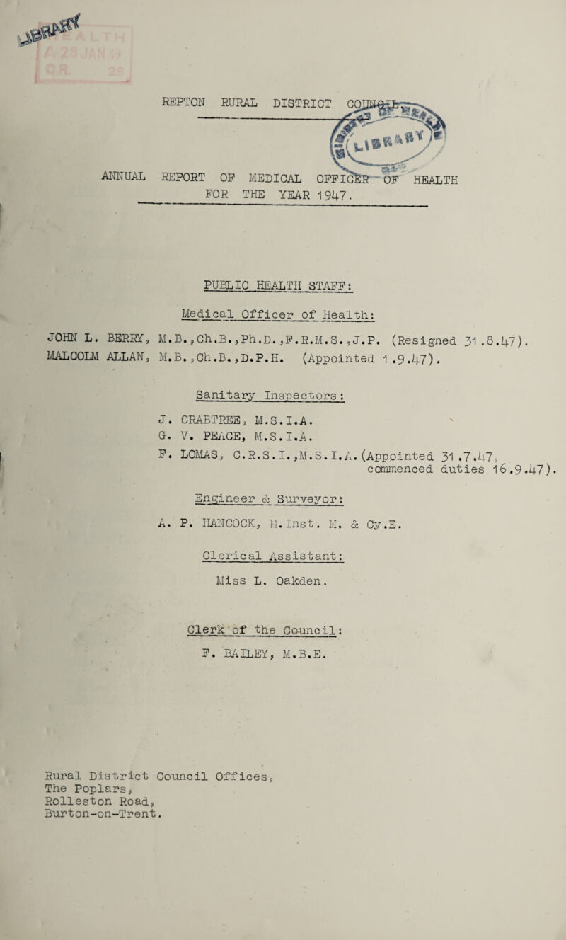 REPTON RURAL DISTRICT CO ANNUAL REPORT OP FOR MEDICAL OFFICER' OF HEALTH THE YEAR 1 947 . PUBLIC HEALTH STAFF: Medical Officer of Health; JOHN L. BERRY, M.B.,Ch.B.,Ph.D.,F.R.M.S.,J.P. (Resigned 31.8.47). MALCOLM ALLAN, M.B*,Ch.B.,D.P.H. (Appointed 1.9.47). Sanitary Inspectors; J. CRABTREE, M.S.I.A. G. V. PEACE, M.S.I.A. F. LOMAS, C.R.S.I.,M.S.I.A.(Appointed 31.7.47? commenced duties 16.9.47). Engineer & Surveyor: A. P. HANCOCK, H. Inst. M. 6b Cy.E. Clerical Assistant: Miss L. Oakden. Clerk of the Council: F. BAILEY, M.B.E. Rural District Council Offices, The Poplars, Rolleston Road, Burton-on-Trent.