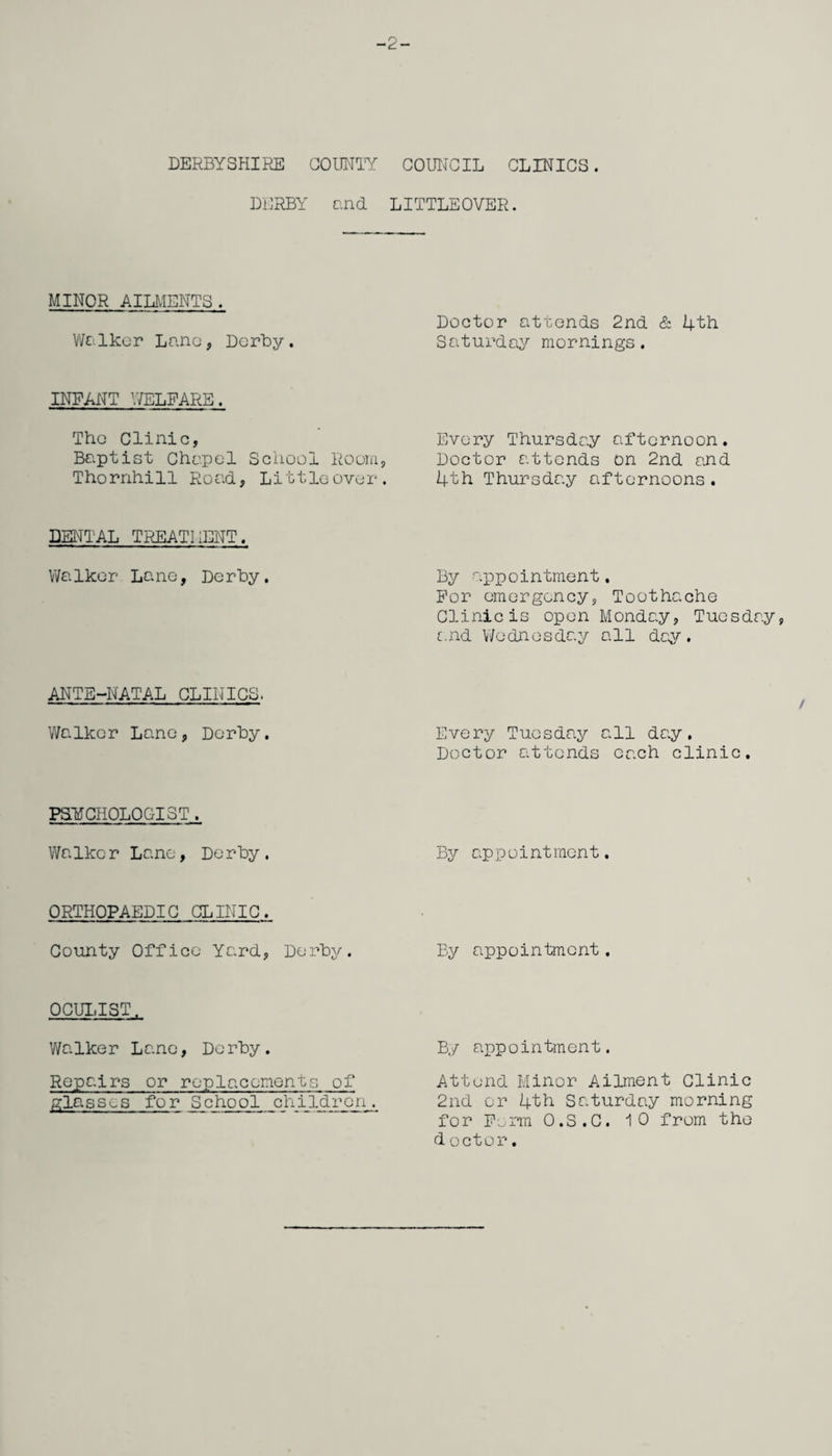 -2- DERBYSHIRE COUNTY COUNCIL CLINICS. DERBY and. LITTLEOVER. MINOR AILMENTS. Walker Lane, Derby. INFANT WELFARE. The Clinic, Baptist Chapel School Room, Thornhill Road, Littleover. DENTAL TREATMENT. Walker Lane, Derby. ANTE-NATAL CLINICS. Walker Lane, Derby. PSYCHOLOGIST. Walker Lane, Derby. ORTHOPAEDIC CLINIC. County Office Yard, Derby. OCULIST. Walker Lane, Derby. Repairs or replacements of glasses for School children. Doctor attends 2nd & 4th Saturday mornings. Every Thursday afternoon. Doctor attends on 2nd and 4th Thursday afternoons. By appointment. For emergency, Toothache Clinic is open Monday, Tuesday, and Wednesday all day. / Every Tuesday all day. Doctor attends each clinic. By appointment. By appointment. By appointment. Attend Minor Ailment Clinic 2nd or 4th Saturday morning for Form O.S.C. 10 from the d octor.