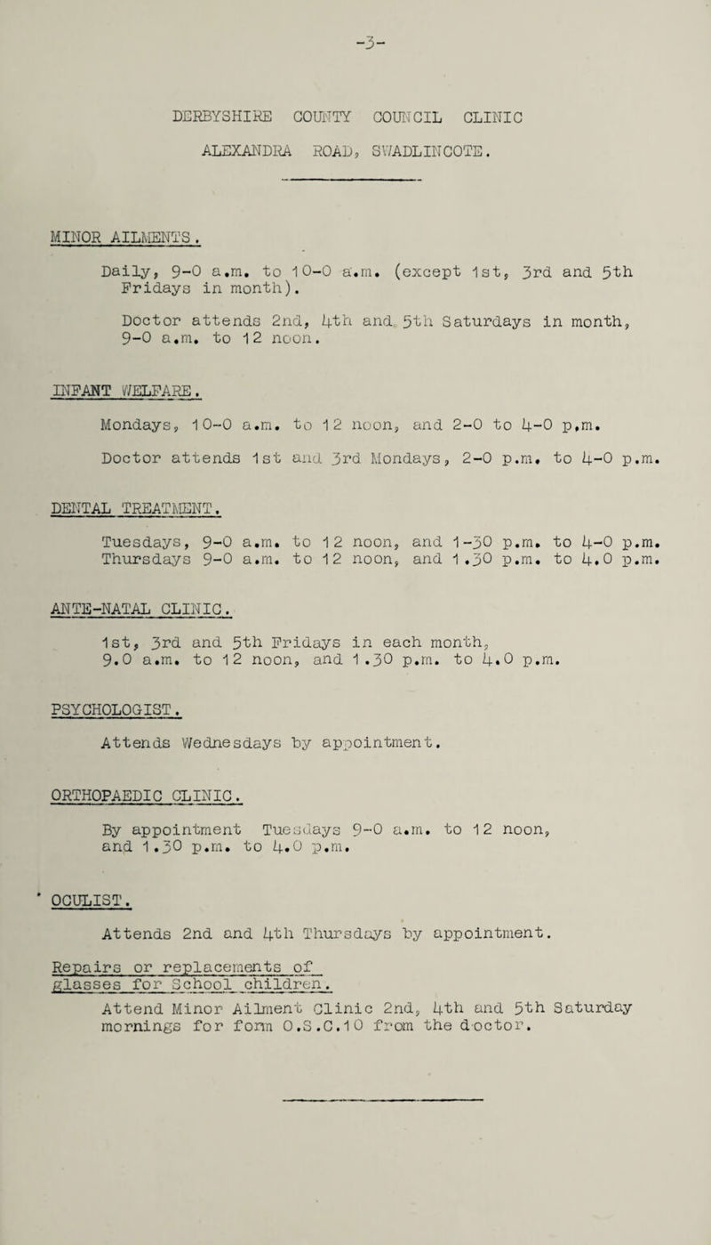 -3- DERBYSHIRE COUNTY COUNCIL CLINIC ALEXANDRA. ROAD, SWADLINCOTE. MINOR AILMENTS . Daily, 9-0 a,m. to 10-0 a.m. (except 1st, 3rd and 5th Fridays in month). Doctor attends 2nd, 4th and 5th Saturdays in month, 9-0 a.m, to 12 noon. INFANT WELFARE. Mondays, 10-0 a.m. to 12 noon, and 2-0 to 4-0 p,m. Doctor attends 1st and 3rd Mondays, 2-0 p.m. to 4-0 p.m. DENTAL TREATMENT. Tuesdays, 9-0 a.m. to 12 Thursdays 9-0 a.m. to 12 ANTE-NATAL CLINIC. 1st, 3rd and 5th Fridays 9.0 a.m. to 12 noon, and noon, and 1-30 p.m. to 4-0 p.m. noon, and 1 .30 p.m. to 4.0 p.m. in each month, 1.30 p.m. to 4.0 p.m. PSYCHOLOGIST. Attends Wednesdays hy appointment. ORTHOPAEDIC CLINIC. By appointment Tuesdays 9-0 a.m. to 12 noon, and 1.30 p.m. to 4*0 p.m. ’ OCULIST. Attends 2nd and 4th Thursdays hy appointment. Repairs or replacements of glasses for School children. Attend Minor Ailment Clinic 2nd, 4th and 5th Saturday mornings for form 0.S.C.10 from the doctor.