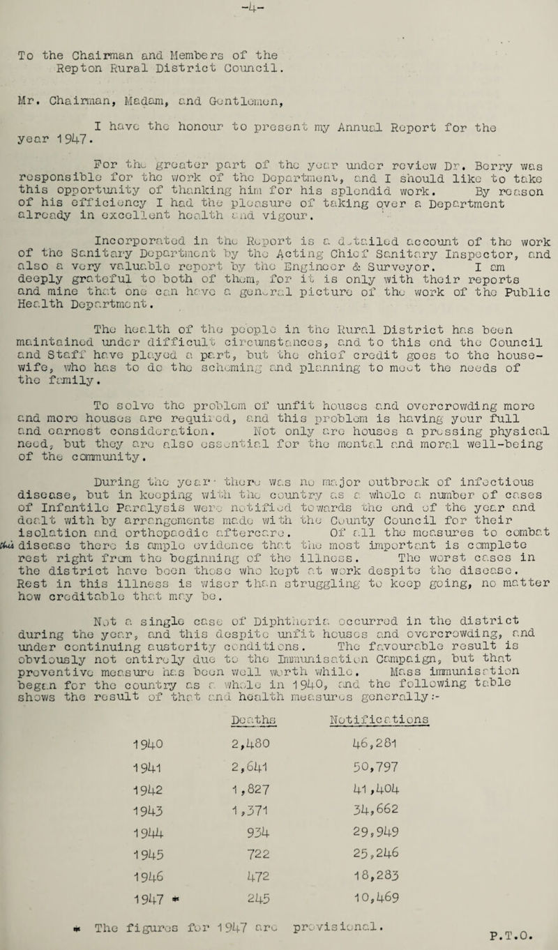 -4- To the Chairman and Members of the Repton Rural District Council. Mr. Chairman, Madam, and Gentlemon, I have the honour to present my Annual Report for the year 1947. For tho greater part of the year under review Dr, Berry was responsible for the work of the Department, and I should like to take this opportunity of thanking him for his splendid work. By reason of his efficiency I had the pleasure of taking oyer a Department already in excellent health and vigour. Incorporated in the Report is a detailed account of the work of the Sanitary Department by the Acting Chief Sanitary Inspector, and also a very valuable report by the Engineer & Surveyor. I cm deeply grateful to both of them, for it is only with their reports and mine that one can have a general picture of the work of the Public Health Department. The health of the people in the Rural District has been maintained under difficult circumstances, and to this end the Council and Staff have played a part, but the chief credit goes to the house¬ wife, who has to do the scheming and planning to meut the needs of the family. To solve the problem of unfit houses and overcrowding more and more houses are required, and this problem is having your full and earnest consideration. Not only are houses a pressing physical need, but they are also essential for the mental and moral well-being of the community. During the year- there was no major outbreak of infectious disease, but in keeping with the country as a whole a number of cases of Infantile Paralysis were notified towards the end of the year and dealt with by arrangements made with the Cuunty Council for their isolation and orthopaedic aftercare. Of all the measures to combat cUi disease there is ample evidence that the most important is complete rest right from the beginning of the illness. The worst cases in the district have been those who kept at work despite the disease. Rest in this illness is wiser than struggling to keep going, no matter how creditable that may be. Not a single case of Diphtheria occurred in the district during the year, and this despite unfit houses and overcrowding, and under continuing austerity conditions. The favourable result is obviously not entirely due to the Immunisation Campaign, but that preventive measure has been well worth while. Mass immunisrtion began for the country as a whole in 1940, end the following table shows the result of that and health measures generally Deaths Notifications 1940 2,480 46,281 1941 2,641 50,797 1942 1,827 41,4°4 1943 1,371 34,662 1944 934 29,949 1945 722 25,246 1946 472 18,233 1947 * 245 10,469 provisional. The figures for 1947 aro P.T.O