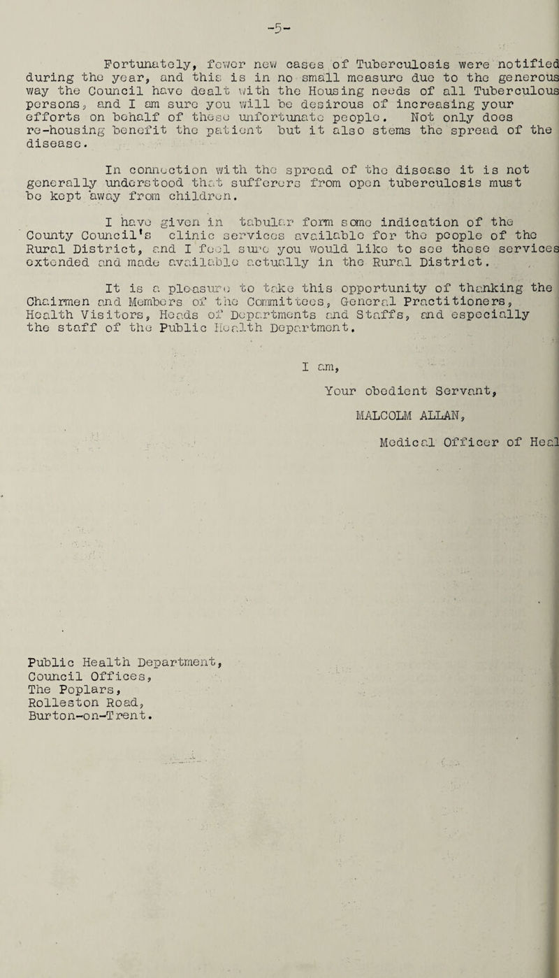 Fortunately, fewer new eases of Tuberculosis were notified during the year, and this is in no small measure due to the generous way the Council have dealt with the Housing needs of all Tuberculous persons, and I am sure you will be desirous of increasing your efforts on behalf of these unfortunate people. Not only does re-housing benefit the patient but it also stems the spread of the disease. In connection with the spread of the disease it is not generally understood that sufferers from open tuberculosis must be kept away from children. I have given in tabular form some indication of the County Council’s clinic services available for the people of tho Rural District, and I feci sure you would like to see these services extended and made available actually in the Rural District. It is a pleasure to take this opportunity of thanking the Chairmen and Members of the Committees, General Practitioners, Health Visitors, Heads of Departments and Staffs, and especially the staff of the Public Health Department. I am, Your obedient Servant, MALCOLM ALLAN, Medical Officer of Heal Public Health Department, Council Offices, The Poplars, Rolleston Road, Bur t o n-o n-T re n t.