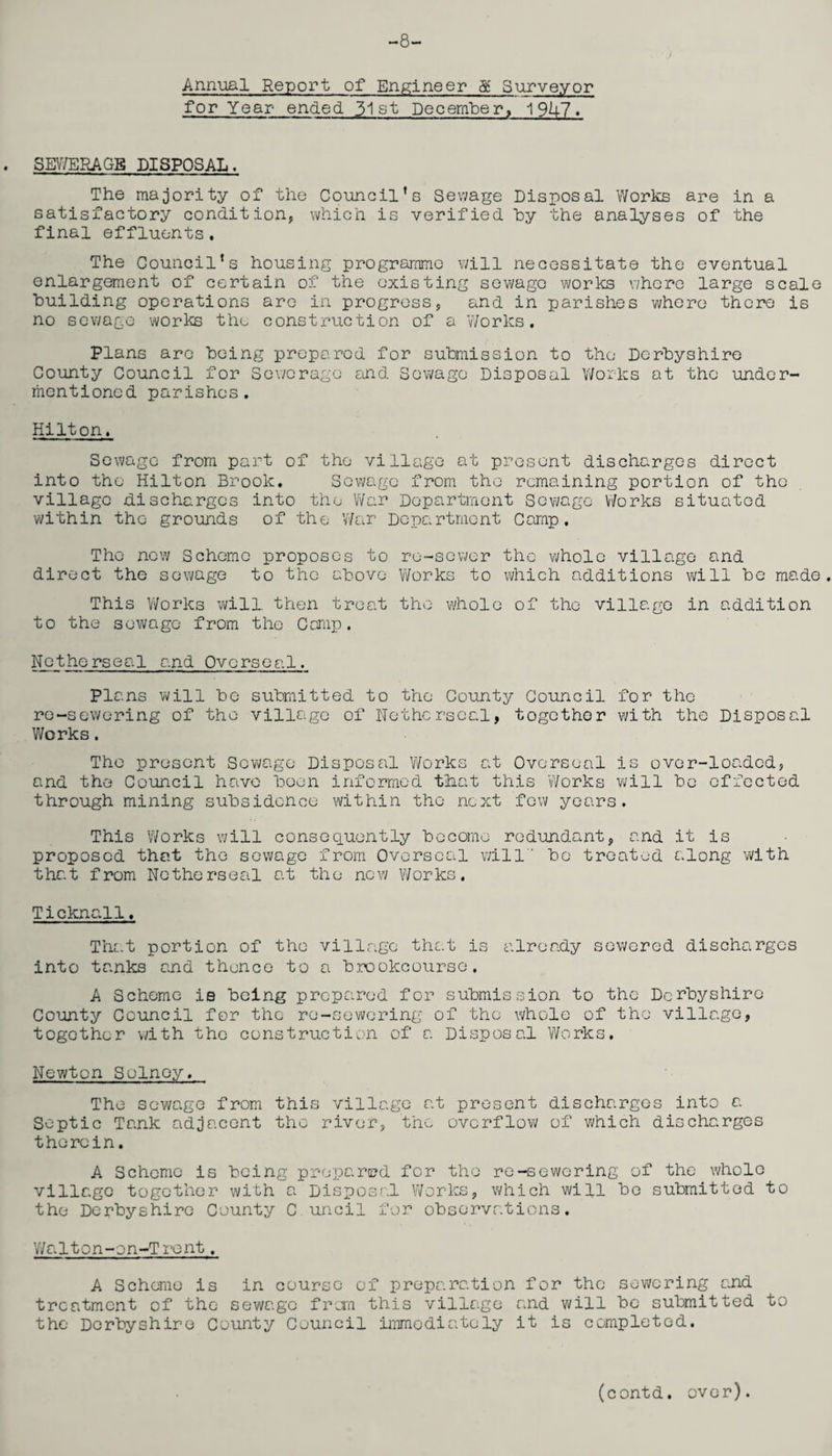 -8- Annual Report of Engineer & Surveyor for Year- ended 31st December, 19U7. SEWERAGE DISPOSAL. The majority of the Council’s Sewage Disposal Works are in a satisfactory condition, which is verified hy the analyses of the final effluents. The Council’s housing programme will necessitate the eventual enlargement of certain of the existing sewage works where large scale building operations are in progress, and in parishes whore there is no sewage works the construction of a Works. Plans are being prepared for submission to the Derbyshire County Council for Sewerage and Sewage Disposal Works at the under¬ mentioned parishes. Hilton. Sewage from part of the village at present discharges direct into the Hilton Brook. Sewage from the remaining portion of the village discharges into the War Department Sewage Works situated within the grounds of the War Department Camp. The new Scheme proposes to re-sewer the whole village and direct the sewage to the above Works to which additions will be made. This Works will, then treat the whole of the village in addition to the sewage from the Camp. Netherseal and Oversea!. Pla ns will be submitted to the County Council for the re-sewering of the village of Netherseal, together with the Disposal Works. The present Sewage Disposal Works at Overseal is over-loaded, and the Council have been informed tihat this 'Works will be effected through mining subsidence within the next few years. This 'Works will consequently become redundant, and it is proposed that the sewage from Overseal will' be treated along with that from Netherseal at the now Works. Ticknall♦ That portion of the village that is already sewered discharges into tanks and thence to a brookcourse, A Scheme is being prepared for submission to the Derbyshire County Council for the re-sewering of the whole of the village, together with the construction of a Disposal Works. Newton Sulnoy. The sewage from this village at present discharges into a Septic Tank adjacent the river, the overflow of which discharges therein. A Scheme is being prepared for the re-sewering of the whole village together with a Disposal Works, which will be submitted to the Derbyshire County C uncil for observations. Wa 11on-on-Trent. A Scheme is in course of preparation for the sewering and treatment of the sewage from this village and will be submitted to the Derbyshire County Council immediately it is completed.