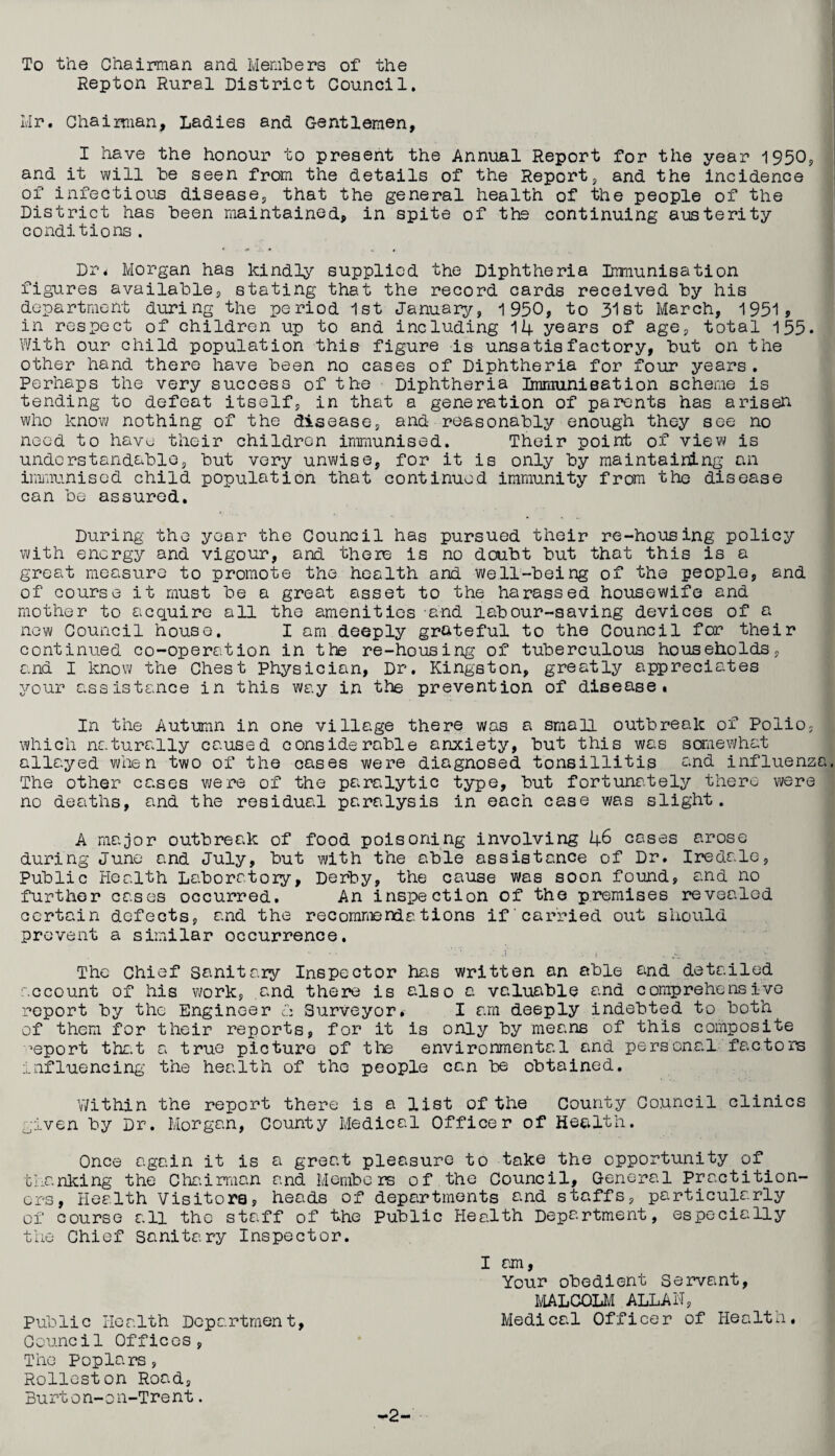 To the Chairman and Members of the Repton Rural District Council. Mr. Chairman, Ladies and Gentlemen, I have the honour to present the Annual Report for the year 1950, and it will be seen from the details of the Report, and the incidence of infectious disease, that the general health of the people of the District has been maintained, in spite of the continuing austerity conditions. Dr. Morgan has kindly supplied the Diphtheria Immunisation figures available, stating that the record cards received by his department during the period 1st January, 1950, to 31st March, 1951? in respect of children up to and including 14 years of age, total 155. With our child population this figure is unsatisfactory, but on the other hand there have been no cases of Diphtheria for four years. Perhaps the very success of the Diphtheria Immunisation scheme is tending to defeat itself, in that a generation of parents has arisen who know nothing of the disease, and reasonably enough they see no need to have their children immunised. Their point of view is understandable, but very unwise, for it is only by maintaining an immunised child population that continued immunity from the disease can be assured. During the year the Council has pursued their re-housing policy with energy and vigour, and there is no doubt but that this is a great measure to promote the health and well-being of the people, and of course it must be a great asset to the harassed housewife and mother to acquire all the amenities and labour-saving devices of a new Council house. I am deeply grateful to the Council for their continued co-operation in the re-housing of tuberculous households, and I know the Chest physician, Dr. Kingston, greatly appreciates your assistance in this way in the prevention of disease. In the Autumn in one village there was a small outbreak of Polio, which naturally caused considerable anxiety, but this was somewhat allayed when two of the cases were diagnosed tonsillitis and influenz The other cases were of the paralytic type, but fortunately there were no deaths, and the residual paralysis in each case was slight. A major outbreak of food poisoning involving 46 coses arose during June and July, but with the able assistance of Dr. Iredale, Public Health Laboratory, Derby, the cause was soon found, and no further cases occurred. An inspection of the premises revealed certain defects, and the recommendations if carried out should prevent a similar occurrence. The Chief Sanitary Inspector has written an able and detailed account of his work, and there is also a valuable and comprehensive report by the Engineer Cz Surveyor.- I am deeply indebted to both of them for their reports, for it is only by means of this composite report that a true picture of the environmental and personal factors influencing the health of the people can be obtained. Within the report there is a list of the County Council clinics given by Dr. Morgan, County Medical Officer of Health. Once again it is a great pleasure to take the opportunity of thanking the Chairman and Members of the Council, General Practition¬ ers, Health Visitors, heads of departments and staffs, particularly of course all the staff of the Public Health Department, especially the Chief Sanitary Inspector. I am, Your obedient Servant, MALCOLM ALLAH, Public Health Department, Medical Officer of Health. Council Offices, The Poplars, Rolleston Road, Burton-on-Trent. -2-