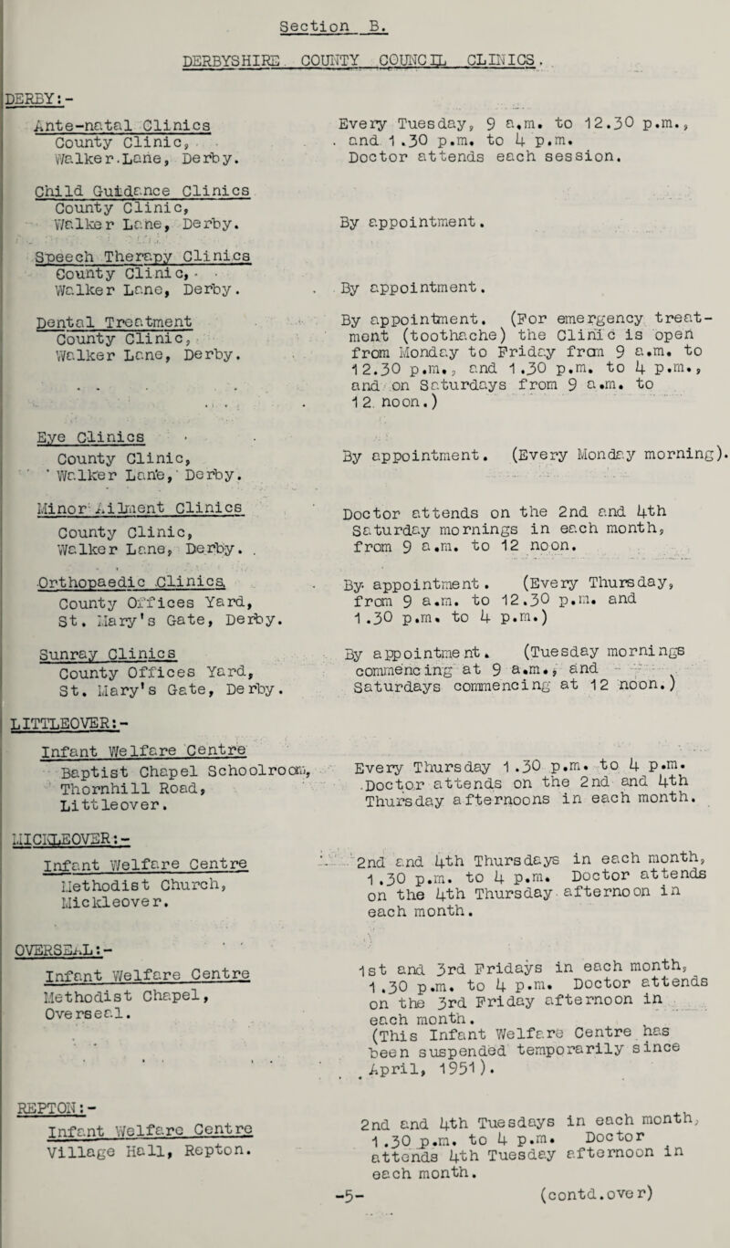 DERBYSHIRE COUITTY COUNCIL CLINICS. DERBY:- Ante-natal Clinics County Clinic, Walker.Lurie, Derby. Child Guidance Clinics County Clinic, V/a 1 ke r L a ne, De rb y. 1 r■. r?« •= i, ■? Ldi.’.-V Speech Therapy Clinics County Clinic, • • Walker Lane, Derby. Dental Treatment County Clinic, WaIke r La ne, Derby. Eye clinics County Clinic, ’ Walker Lan'e,' Derby. Minor1-Ailment Clinics County Clinic, Walker Lane, Derby. . ■Orthopaedic .Clinics, County Offices Yard, St. Mary’s Gate, Derby. Every Tuesday, 9 a.m. to 12.30 p.m., . and 1.30 p.m, to 4 p.m. Doctor attends each session. By appointment. By appointment. By appointment. (For emergency treat¬ ment (toothache) the Clinic is open from Monday to Friday frcm 9 a.m. to 12.30 p.m,, and 1,30 p.m. to 4 p.m., and on Saturdays from 9 a.m. to 12. noon.) By appointment. (Every Monday morning). Doctor attends on the 2nd and 4th Saturday mornings in each month, from 9 a.m. to 12 noon. By appointment. (Every Thursday, from 9 a.m. to 12.30 p.m. and 1.30 p.m. to 4 p.m.) Sunray Clinics County Offices Yard, St. Mary’s Gate, Derby. LITTLEQVERi- Infant Welfare Centre Baptist Chapel Schoolroom, Thornhill Road, Littleover. By appointment, (Tuesday mornings commencing at 9 a.m., and ~ : Saturdays commencing at 12 noon.) Every Thursday 1.30 p.m. to 4 p.m. .Doctor attends on the 2nd and 4th Thursday afternoons in each month. MICKLEOVER: - Infant Welfare Centre Methodist Church, Mickleover. OVERSELL;- Infant Welfare Centre Methodist Chapel, Overseal. • ' - -- 2nd and 4th Thursdays in each month, 1,30 p.m. to 4 p.m* Doctor attends on the 4th Thursday-afternoon in each month. 1st and 3rd Fridays in each month, 1 .30 p.m. to 4 p.m. Doctor attends on the 3rd Friday afternoon in each month. (This Infant Welfare Centre has been suspended temporarily since # April, 1951 ) • REPTQH:- Tnfant Welfare Centre Village Hall, Repton. 2nd and 4th Tuesdays in each month, 1.30 p.m. to 4 p.m. Doctor attends 4th Tuesday afternoon in each month. -5- (contd.over)