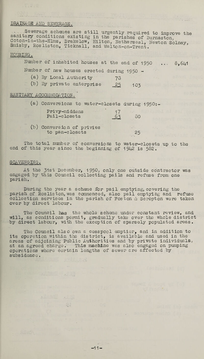 DRAINAGE A LTD SEWERAGE . . Sewerage.schemes are still urgently required to improve the sanitary conditions existing in the parishes of Burnaston, Coton-in-che-Elms, Drakelow, Hilton, Netherseal, Newton Solney, amis by, Rosliston, Ticknall, and Walton-on—Trent. HOUSING. Number of inhabited houses at the end of 1950 ... 8,641 Number of new houses erected during 1950 - (a) By Local Authority 73 (b) By private enterprise 25 103 SANITARY ACCOMMODATION. ' (a) M Conversions to water-closets during 1950:— 17 80 Privy-middens Pail-closets Conversion of privies to pan-closets 25 The total number of conversions to end of this year since the beginning of water-closets up to the 1942 is 582. SCAVENGING. At the 31st December, 1950, only one outside contractor was engaged by this Council collecting pails and refuse from one parish. During the year a scheme for pail emptying, covering the parish of Rosliston, was commenced, also pail emptying and refuse collection services in the parish of Poston & Scropton were taken over by direct labour. The Council lias the whole scheme under constant review, and will, as conditions permit, gradually take over the whole district by direct labour, with the exception of sparsely populated areas. The Council also own a cesspool emptier, and in addition to its operation within the district, is available and used in the areas of adjoining Public Authorities and by private individuals, at an agreed charge. This machine was also engaged on pumping operations whore certain lengths of sewer are affected by subsidence. -11-