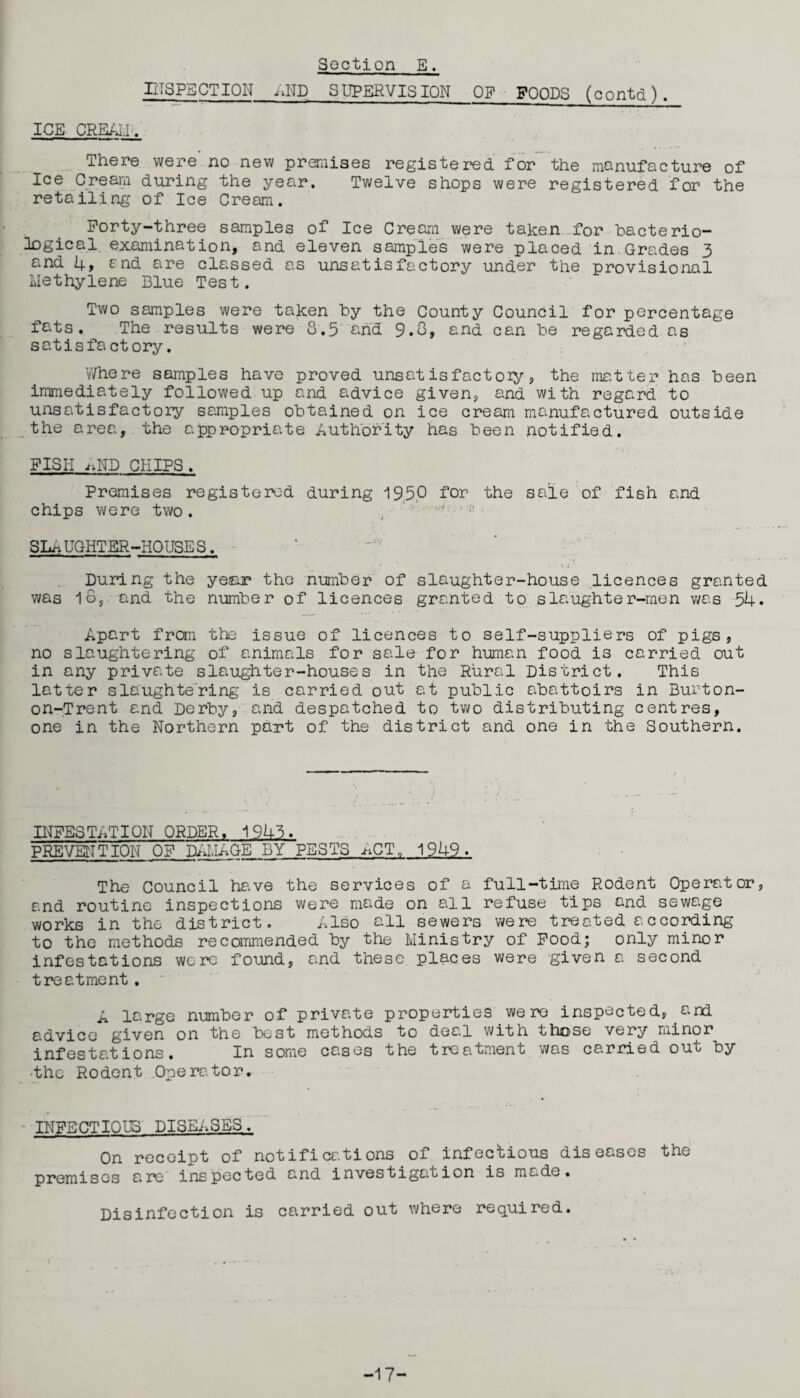 ETSPECTION AND SUPERVISION OP FOODS (contd). ICE CREALI. There were no new premises registered for the manufacture of Ice Cream during the year. Twelve shops were registered for the retailing of Ice Cream. Forty-three samples of Ice Cream were taken for bacterio¬ logical examination, and eleven samples were placed in Grades 3 and 4, and are classed as unsatisfactory under the provisional Methylene Blue Test. Two samples were taken by the County Council for percentage fats. The results were 8.5 and 9.8, and can be regarded as satisfactory. Where samples have proved unsatisfactory, the matter has been immediately followed up and advice given, and with regard to unsatisfactory samples obtained on ice cream manufactured outside the area, the appropriate Authority has been notified. FISH ,>ND CHIPS. Premises registered during 19,50 for the sale of fish and chips were two. SL* UGHTER-HOUSE S. During the year the number of slaughter-house licences granted was 1o, and the number of licences granted to slaughter-men was 54. Apart from the issue of licences to self-suppliers of pigs, no slaughtering of animals for sale for human food is carried out in any private slaughter-houses in the Rural District. This latter slaughtering is carried out at public abattoirs in Burton- on-Trent and Derby, and despatched to two distributing centres, one in the Northern part of the district and one in the Southern. INFESTATION ORDER, 1945. PREVENTION OF DAMAGE BY PESTS ^CT„ 1949. The Council have the services of a full-time Rodent Operator, and routine inspections were made on all refuse tips and sewage works in the district. Also all sewers were treated according to the methods recommended by the Ministry of Food; only minor infestations were found, and these places were given a second treatment. A large number of private properties were inspected, and advice given on the best methods to deal with those very minor infestations. In some cases the treatment was carried out by the Rodent Operator. INFECTIONS DISEASES. On receipt of notifications of infectious diseases the premises are inspected and investigation is mc.de. Disinfection is carried out where required. -17-