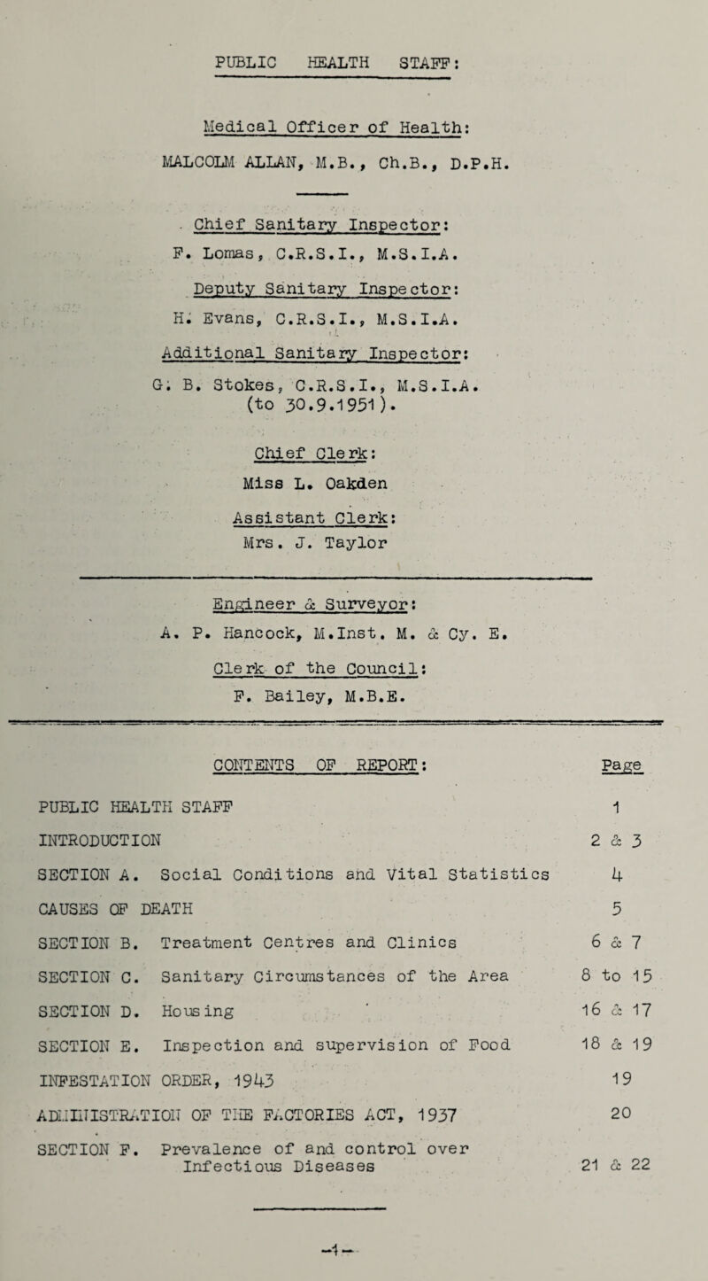 PUBLIC HEALTH STAFF: Medical Officer of Health: MALCOLM ALLAN, M.B., Ch.B., D.P.H. ■ Chief Sanitary Inspector: F. Lomas, C.R.S.I., M.S.I.A. Deputy Sanitary Inspector: H. Evans, C.R.S.I., M.S.I.A. »i Additional Sanitary Inspector: G; B. Stokes, C.R.S.I., M.S.I.A. (to 30.9.1951). Chief Clerk: Miss L. Oakden Assistant Clerk: Mrs. J. Taylor Engineer oc Surveyor: A. P. Hancock, M.Inst. M. oc Cy. E. Clerk of the Council: F. Bailey, M.B.E. CONTENTS OF REPORT: Page PUBLIC HEALTH STAFF 1 INTRODUCTION 2 & 3 SECTION A. Social Conditions and Vital Statistics 4 CAUSES OF DEATH 5 SECTION B. Treatment Centres and Clinics 6 & 7 SECTION C. Sanitary Circumstances of the Area 8 to 15 SECTION D. Housing 16 & 17 SECTION E. Inspection and supervision of Food 18 & 19 INFESTATION ORDER, 1943 19 ADMINISTRATION OF THE FACTORIES ACT, 1937 20 SECTION F. Prevalence of and control over Infectious Diseases 21 & 22 -1-