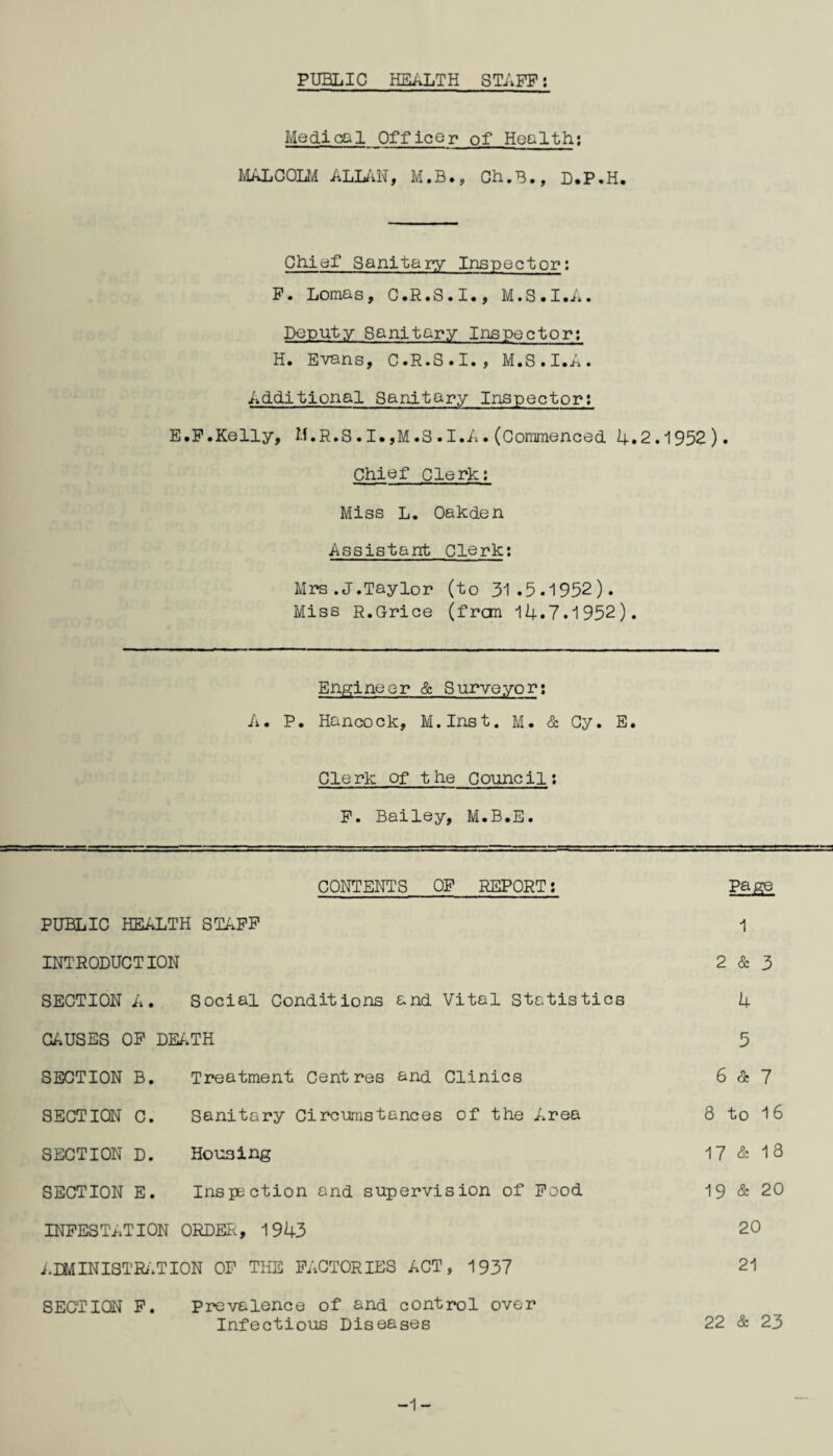 PUBLIC HEALTH STAFF: Medical Officer of Health: MALCOLM ALLAN, M.B., Ch.B., D.P.H. Chief Sanitary Inspector; F. Lomas, C.R.S.I., M.S.I.A. Deputy Sanitary Inspector; H. Evans, C.R.S.I. , M.S.I.A. Additional Sanitary Inspector; E.F.Kelly, M.R.S.I.,M.8.I.A•(Commenced 4.2.1952). Chief clerk: Miss L. Oakden Assistant Clerk: Mrs .J.Taylor (to 31 .5.1952). Miss R.Grice (fran 14.7.1952). Engineer & Surveyor: A. P. Hancock, M.Inst. M. & Cy. E. Clerk of the Council; F. Bailey, M.B.E. CONTENTS OF REPORT: Page PUBLIC HEALTH STAFF 1 INTRODUCTION 2 & 3 SECTION A. Social Conditions and Vital Statistics 4 CAUSES OP DEATH 5 SECTION B. Treatment Centres and Clinics 6 & 7 SECTION C. Sanitary Circumstances of the Area 8 to 16 SECTION D. Housing 17 & 13 SECTION E. Inspection and supervision of Food 19 & 20 INFESTATION ORDER, 1943 20 A DMIN1STRATION OF THE FACTORIES ACT, 1937 21 SECTION F. Prevalence of and control over Infectious Diseases 22 & 23 -1-