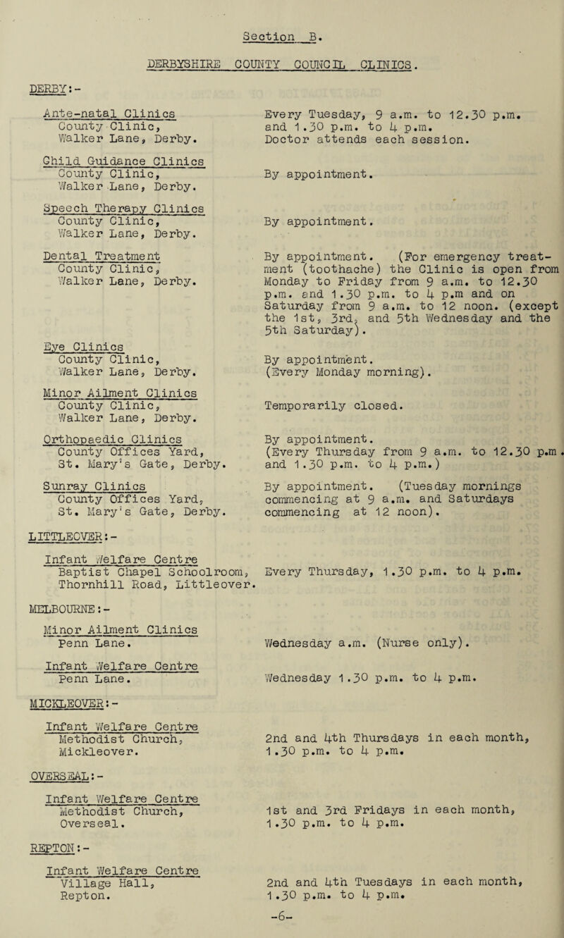 DERBYSHIRE COUNTY_COUNCIL CLINICS. DERBY Ante-natal Clinics County Clinic, Walker Lane, Derby. ChiId Guidance Clinics County Clinic, Walker Lane, Derby. Speech Therapy Clinics County Clinic, Walker Lane, Derby. Every Tuesday, 9 a.m. to 12.30 p.m. and 1 .30 p.m. to 4 p.m. Doctor attends each session. By appointment. By appointment. Dental Treatment County Clinic, Walker Lane, Derby. Eye Clinics County Clinic, Walker Lane, Derby. Minor Ailment Clinics County Clinic, Walker Lane, Derby. Orthopaedic Clinics County Offices Yard, St. Mary’s Gate, Derby. Sunray Clinics County Offices Yard, St. Mary’s Gate, Derby. By appointment. (For emergency treat¬ ment (toothache) the Clinic is open from Monday to Friday from 9 a.m. to 12.30 p.m. and I.30 p.m. to 4 p.m and on Saturday from 9 a.m. to 12 noon, (except the 1st, 3rd, and 5th Y/ednesday and the 5th Saturday). By appointment. (Every Monday morning). Temporarily closed. By app 0intme nt. (Every Thursday from 9 a.m. to 12.30 p.m. and 1.30 p.m. to 4 p.m.) By appointment. (Tuesday mornings commencing at 9 a.m. and Saturdays commencing at 12 noon). LITTLECVER:- Infant Welfare Centre Baptist Chapel Schoolroom, Every Thursday, 1.30 p.m. to 4 p.m. Thornhill Road, Littleover. MELBOURNE:- Minor Ailment Clinics Penn Lane. Infant Welfare Centre Penn Lane. MICKLEOVER:- Infant Welfare Centre Methodist Church, Mickleover. Wednesday a.m. (Nurse only). Wednesday 1 .30 p.m. to 4 p.m. 2nd and 4th Thursdays in each month, 1.30 p.m. to 4 p.m. OVERSEAL Infant 'Welfare Centre Methodist Church, 1st and 3rd Fridays in each month, Overseal. 1.30 p.m. to 4 p.m. REPTON:- Infant Welfare Centre Village Hall, 2nd and 4th Tuesdays in each month, Repton. 1.30 p.m. to 4 p.m. -6-