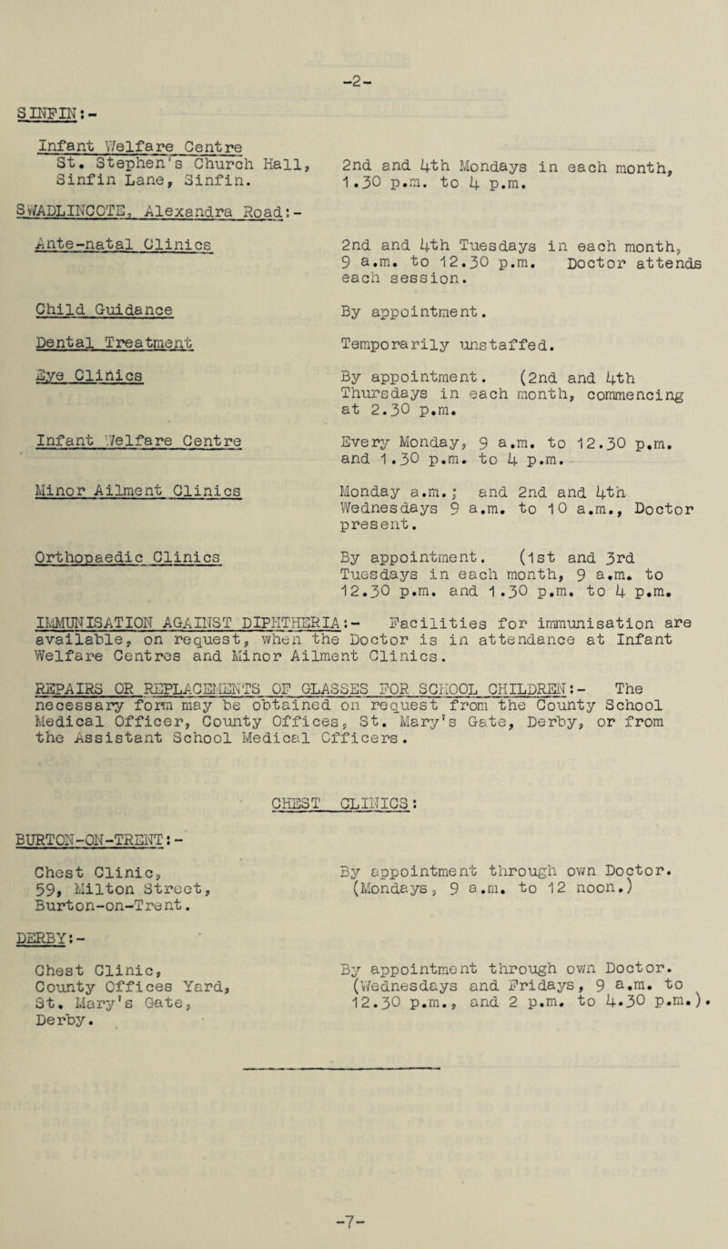 -2- S INF IN: - Infant Y/elfare Centre St, Stephen's Church Hall, 2nd and 4th Mondays in each month, Sinfin Lane, Sinfin. 1.30 p.m. to 4 p.m. SWADLINCOTE, Alexandra Road:- Ante-natal Clinics Child Guidance Dental Treatment Eye Clinics Infant Welfare Centre Minor Ailmc-nt Clinics Orthopaedic Clinics 2nd and 4th Tuesdays in each month, 9 a.m. to 12.30 p.m. Doctor attends each session. By app 0intme nt. Temporarily unstaffed. By appointment. (2nd and 4th Thursdays in each month, commencing at 2.30 p.m. Every Monday, 9 a.m. to 12.30 p.m. and 1.30 p.m. to 4 p.m. Monday a.m.; and 2nd and 4th Wednesdays 9 a.m. to 10 a.m., Doctor present. By appointment. (1st and 3rd Tuesdays in each month, 9 a.m. to 12.30 p.m. and 1.30 p.m. to 4 p.m. IMMUNISATION AGAINST DIPHTHSRIA:- Facilities for immunisation are available, on request, when the Doctor is in attendance at Infant Welfare Centres and Minor Ailment Clinics. REPAIRS OR REPLACEMENTS OF GLASSES FOR SCHOOL CHILDREN:- The necessary form may he obtained on request from the County School Medical Officer, County Offices, St. Mary’s Gate, Derby, or from the Assistant School Medical Officers. CHEST CLINICS: BURTON-ON-TRENT:- Chest Clinic, 59> Milton Street, Burton-on-Trent. DERBY:- Chest Clinic, County Offices Yard, St. Mary’s Gate, Derby. By appointment through own Doctor. (Mondays, 9 a.m. to 12 noon.) By appointment through own Doctor. (Wednesdays and Fridays, 9 a.m. to 12.30 p.m., and 2 p.m. to 4.30 p.m.). -7-