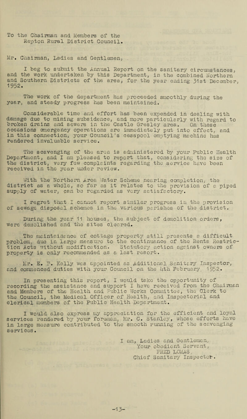 To the Chairman and Members of the Repton Rural District Council Mr, Chairman, Ladies and Gentlemen, I beg to submit the Annual Report on the sanitary circumstances, and the work undertaken by this Department, in the combined Northern and Southern Districts of the area, for the year ending 31st December, 1952. The work of the department has proceeded smoothly during the year, and steady progress has been maintained. Considerable time and effort has been expended in dealing with damage due to mining subsidence, and more particularly with regard to broken drains and sewers in the Castle Gresley area. On these occasions emergency operations are immediately put into effect, and in this connection, your Council's cesspool emptying machine has rendered invaluable service. The scavenging of the area is administered by your Public Health Department, and I am pleased to report that, considering the size of the district, very few complaints regarding the service have been received in the year under review. With the Northern Area Water Scheme nearing completion, the district as a whole, so far as it relates to the provision of a piped supply of water, can be regarded as very satisfactory. I regret that I cannot report similar progress in the provision of sewage disposal schemes in the various parishes of the district. During the year 11 houses, the subject of demolition orders, were demolished and the sites cleared. The maintainence of cottage property still presents a difficult problem, due in large measure to the continuance of the Rents Restric¬ tion Acts without modification. Statutory action against owners of property is only recommended as a last resort. Mr. E. F. Kelly was appointed as Additional Sanitary Inspector, and commenced duties with your Council on the 4th February. 1952. In presenting this report, I would take the opportunity of recording the assistance and support I have received from the Chairman and Members of the Health and Public Works Committee, the Clerk to the Council, the Medical Officer of Health, and Inspectorial and clerical members of the Public Health Department. I would also express my appreciation for the efficient and loyal services rendered by your foreman, Mr. C. Stanley, whose efforts have in large measure contributed to the smooth running of the scavenging services. I am. Ladies and Gentlemen, Your obedient Servant, F'RED LOMAS, Chief Sanitary Inspector. -13-