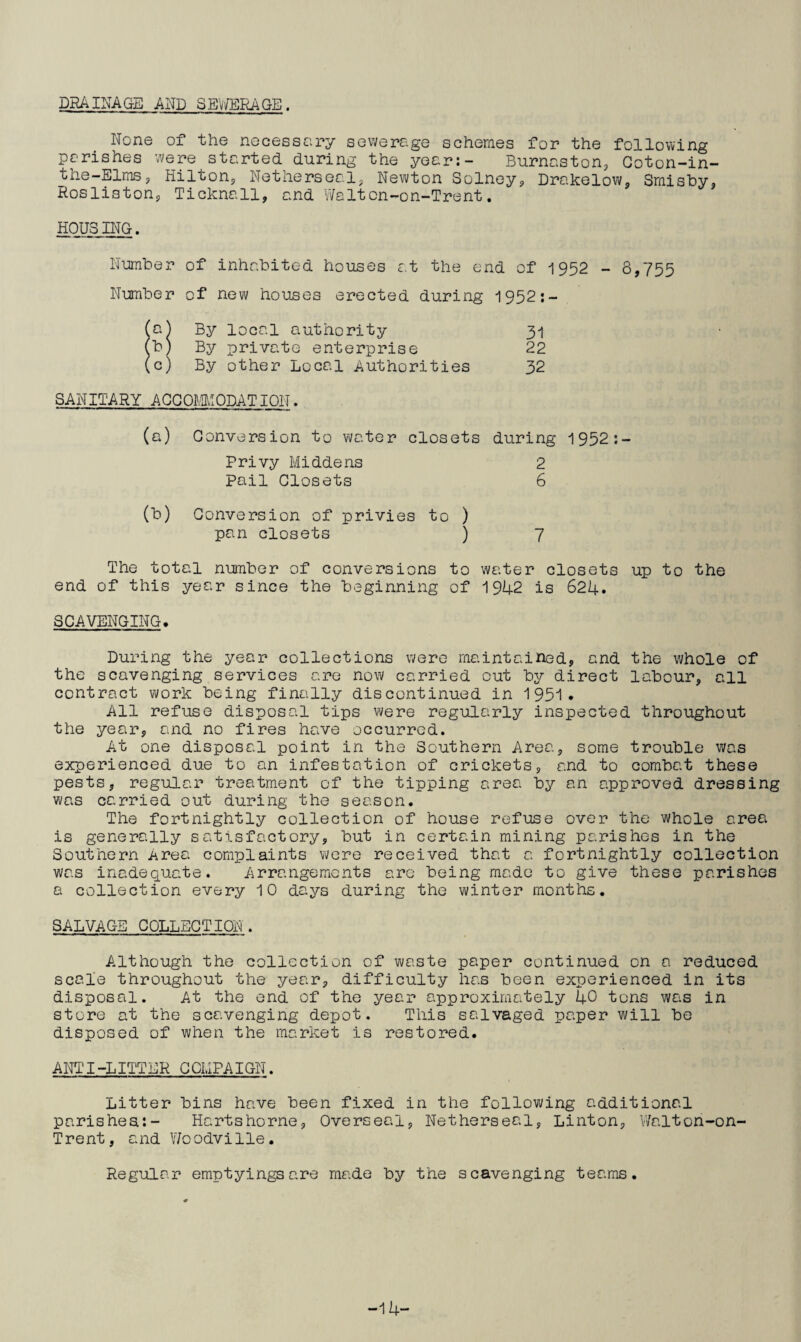 DRAINAGE AND SEWERAGE. None of the necessary sewerage schemes for the following parishes were started during the year:- Burnaston, Coton-in- the-Elms, Hilton, Netherseal, Newton Solney, Drakelow, Smisby, Rosliston, Ticknall, and Waltcn-on-Trent. HOUSING. Number of inhabited houses at the end of 1952 - 8,755 Number of new houses erected during 1952:- (a) By local authority 31 (b) By private enterprise 22 (c) By other Local Authorities 32 SANITARY ACCOMMODATION. Conversion to water closets Privy Middens Pail Closets during 1952:- 2 6 (b) Conversion of privies to ) pan closets ) 7 The total number of conversions to water closets up to the end of this year since the beginning of 1942 is 624. SCAVENGING. During the year collections were maintained, and the whole of the scavenging services are now carried out by direct labour, all contract work being finally discontinued in 1 951 . All refuse disposal tips were regularly inspected throughout the year, and no fires have occurred. At one disposal point in the Southern Area, some trouble was experienced due to an infestation of crickets, and to combat these pests, regular treatment of the tipping area by an approved dressing was carried out during the season. The fortnightly collection of house refuse over the whole area is generally satisfactory, but in certain mining parishes in the Southern Area complaints were received that a fortnightly collection was inadequate. Arrangements are being made to give these parishes a collection every 10 days during the winter months. SALVAGE COLLECTION. Although the collection of waste paper continued on a reduced scale throughout the year, difficulty has been experienced in its disposal. At the end of the year approximately 40 tons was in store at the scavenging depot. This salvaged paper will be disposed of when the market is restored. ANTI-LITTER CCHPAIGN. Litter bins have been fixed in the following additional parishes:- Hartshorne, Overseal, Netherseal, Linton, Walton-on- Trent, and V/oodville. Regular emptyings are made by the scavenging teams. -14-