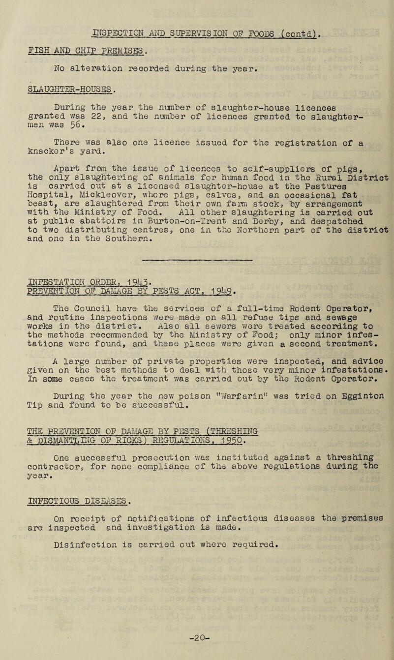 INSPECTION AND SUPERVISION OF FOODS (contd). FISH AND CHIP PREMISES. No alteration recorded during the year. SLAUGHTER-HOUSES. During the year the number of slaughter-house licences granted was 22, and the number of licences granted to slaughter¬ men was 56. There was also one licence issued for the registration of a knacker’s yard. Apart from the issue of licences to self-suppliers of pigs, the only slaughtering of animals for human food in the Rural District is carried out at a licensed slaughter-house at the Pastures Hospital, Mickleover, where pigs, calves, and an occasional fat beast, are slaughtered from their own faim stock, by arrangement with the Ministry of Food. All other slaughtering is carried out at public abattoirs in Burton-on-Trent and Derby, and despatched to two distributing centres, one in the Northern part of the district and one in the Southern. INFESTATION ORDER„ 19U5. PREVENTION OF DAMAGE BY PESTS ACT, 19k9. The Council have the services of a full-time Rodent Operator, and routine inspections were made on all refuse tips and sewage works in the district. Also all sewers were treated according to the methods recommended by the Ministry of Food; only minor infes¬ tations were found, and these places were given a second treatment. A large number of private properties were inspected, and advice given on the best methods to deal with those very minor infestations. In some cases the treatment was carried out by the Rodent Operator. During the year the new poison Warfarin was tried on Egginton Tip and found to be successful. THE PREVENTION OF DAMAGE BY PESTS (THRESHING & DISMANTLING OF RICKSTREGULATIONS , 1950. One successful prosecution was instituted against a threshing contractor, for none compliance of the above regulations during the year. INFECTIOUS DISEASES. On receipt of notifications of infectious diseases the premises are inspected and investigation is made. Disinfection is carried out where required. -20-