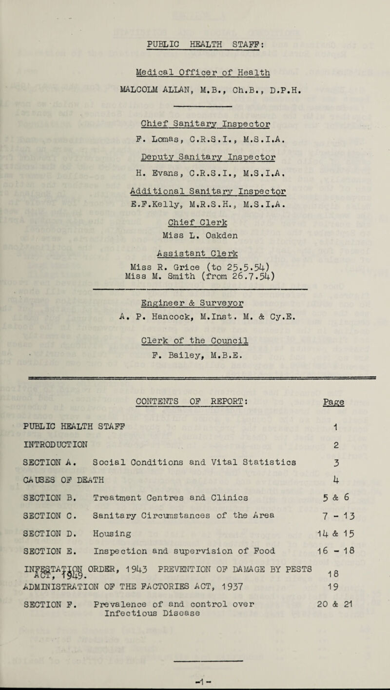 PUBLIC HEALTH STAFF: Medical Officer of Health MALCOLM ALLAN, M.B., Ch.B., D.P.H. Chief Sanitary Inspector F. Lomas, C.R.S.I., M.S.I.A. Deputy Sanitary Inspector H. Evans, C.R.S.I., M.S.I.A. Additional Sanitary Inspector E.F.Kelly, M.R.S.H., M.S.I.A. Chief Clerk Miss L. Oakden Assistant Clerk Miss R. Grice (to 25.5*54) Miss M. Smith (from 26.7.54) Engineer & Surveyor A. P. Hancock, M.Inst. M. & Cy.E. Clerk of the Council F. Bailey, M.B.E. CONTENTS OF REPORT: Page PUBLIC HEALTH STAFF 1 INTRODUCTION 2 SECTION A. Social Conditions and Vital Statistics 3 CAUSES OF DEkTH 4 SECTION B. Treatment Centres and Clinics 5 & 6 SECTION C. Sanitary Circumstances of the Area 7 - 13 SECTION D. Housing 14 & i5 SECTION E. Inspection and supervision of Food 16 - 18 0Rr,ER' PREVENTION OF DAMAGE BY PESTS ^ Q ADMINISTRATION OF THE FACTORIES ACT, 1937 19 Prevalence of and control over Infectious Disease SECTION F. 20 & 21