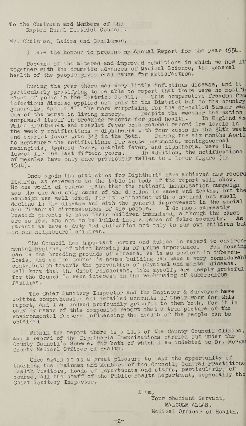 To the Chairman and Members of the Repton Rural District Council. Mr. Chairman, Ladies and Gentlemen, I have the honour to present my Annual Report for the year 1954* Because of the altered and improved conditions in which we now lr together with the dramatic advances of Medical Science, the general health of the people gives real cause for satisfaction. During the year there was very little infectious disease, and it., particularly gratifying to be able to report that there were no notifi< cases of polio in the District at all. This comparative freedom froi infectious disease applied not only to the District but to the country generally, and is all the more surprising for the so-called Summer.was one of the worst in living memory. Despite the weather the nation surpassed itself in breaking records for good health. In England an< Wales diphtheria and scarlet fever both reached record.low levels in the weekly notifications - diphtheria with four cases in the 34th week and scarlet fever with 3^3 in the 36th. During the six months April to September the notifications for acute pneumonia, meningococcal meningitis, typhoid fever, scarlet fever, and diphtheria, were the lowest for the last fifteen years. In addition, the notifications of measles have only once previously fallen to c. lower figure (in 1 944). Once again the statistics for Diphtheria have achieved new record figures, as reference to the table in body of the report. will show. No one would of course claim that the national immunisation campaign was the one and only cause of the decline in cases and deaths, but the campaign was well timed, for it coincided with a natural but small decline in the disease and with the general improvement in the social and financial circumstances of the people. I do most earnestly beseech parents to have their children immunised, although the cases are so few, and not to be lulled into a. sense of false security. As parents we have a duty and obligation not only to our own children but •to our neighbours’ children. The Council has important rowers and duties in regard to environ¬ mental hygiene, of which housing is of prime importance. . Bad housing can be the breeding grounds of disease, as is so obvious in tubercu¬ losis, and so the Council’s house building can make a very considerabi contribution towards the prevention of physical and mental disease.^ well know that the Chest Physicians, like myself, are deeply grateful for the Council’s keen interest in the re-housing of tuberculous families. The Chief Sanitary Inspector and the Engineer & Surveyor have written comprehensive and detailed accounts of their work for this report, and I am indeed profoundly grateful to them both, for it is only by means of this composite report that a true picture of the environmental factors influencing the health of the people can be obtained. Within the report there is a list of the County Council Clinics, and a record of the Diphtheria Immunisations carried out under the County Council’s Scheme, for both of which I am indebted to Dr. Morgaj County Medical Officer of Health. Once again it is a great pleasure to take the opportunity of. thanking the ’'airman and Members of tho Council, General Practitiono. Health Visitors, heads of departments and staffs, particularly, of course, all the staff of the Public Health Department, especially the Chief Sanitary Inspector. I am. Your obedient Servant, MALCOLM ALLAN, Medical Officer of Health. -2-