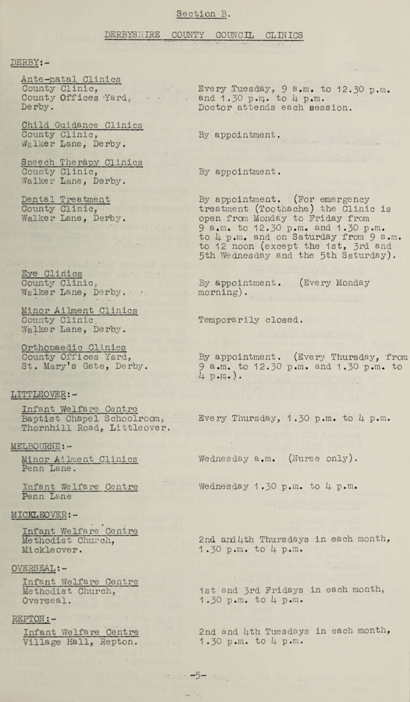 DERBYSHIRE COUNTY COUNCIL CLINICS DERBY:- Ante-natal Clinics County Clinic, County Offices -Yard., De rby. Child Guidance Clinics County Clinic, talker Lane, Derby. Speech Therapy Clinics County Clinic, WaIker Lane, Derby. Dental Treatment County Clinic, Walker Lane, Derby. Eye Clinics County Clinic, Walker Lane, Derby. • - Minor Ailment Clinics County Clinic. Walker Lane, Derby. Orthopaedic Clinics County Offices Yard, St. Mary’s Gate, Derby. LITTLEOVER:- Infant Welfare Centre Baptist Chapel Schoolroom, Thornhill Road, Littleover. MELBOURNE:- Minor Ailment Clinics Penn Lane. Infant Welfare Centre Penn Lane MICKLEQVER: - < • , Infant Welfare Centre Methodist Church, Mickleover. OVERSEAL:- Infant Welfare Centre Methodist Church, Overseal. REPTON:- Infant Welfare Centre Village Hall, Repton. Every .Tuesday, 9 a.m. to 12.30 p.m. and 1 .30 p.ri). to 4 p.m. Doctor attends each session. By appointment. By appointment. By appointment. (For emergency treatment (Toothache) the Clinic is open from Monday to Friday from 9 a.m. to 12.30 p.m. and 1.30 p.m. to 4 p.m. and on Saturday from 9 a.m. to 12 noon (except the 1st, 3rd and 3th Wednesday and the 5th Saturday). By appointment. (Every Monday morning). Temporarily closed. By appointment. (Every Thursday, from 9 a.m. to 12.30 p.m. and 1.30 p.m. to 4 p.m.). Every Thursday, 1 .30 p.m. to 4 p.m. Wednesday a.m. (Nurse only). Wednesday 1 .30 p.m. to 4 p.m. 2nd. and4th Thursdays in each month, 1 .30 p.m. to 4 p.m. 1st and 3^d Fridays in each month, 1.30 p.m. to 4 p.m. 2nd and 4th Tuesdays in each month, 1.30 p.m. to 4 p.m. -5-
