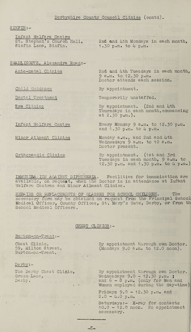 Derbyshire Count-y Council Clinics (contd). SINF IN :- Infant Welfare Centre St. Stephenrs Church Hall, 2nd and 4th Mondays in each month, Sinfin Lane, Sinfin. 1 .30 p.m. to 4 p.m. SVuADLINCQTE, Alexandra Road:- Ante-natal Clinics Child Guidance Dental T rea tmen t Eye Clinics Infant Welfare Centre Minor Ailment Clinics Orthopaedic Clinics 2nd and 4th Tuesdays in each month, 9 a.m. to i 2.30 p.m. Doctor attends each session. By appointment. Temporarily unstaffed. By appointment. (2nd and 4th Thursdays in each month,commencing at 2.30 p.m.). Every Monday 9 a.m. to 12.30 p.m. and 1.30 p.m. to 4 p.m. Monday a.m., and 2nd and 4th Wednesdays 9 a.m. to 10 a.m. Doctor present. By appointment. (1st and 3^d Tuesdays in each month, 9 a.m. to 12.30 p.m. and 1.30 p.m. to 4 p.m.) IMMUNISATION' AGAINST DIPHTHERIA . Facilities for immunisation are available, on request, when the Doctor is in attendance at Infant Welfare Centres ana Minor Ailment Clinics. REPAIRS OR REPLACEMENTS OF GLASSES FOR SCHOOL CHILDREN. The necessary form may be obtained on request from the Principal School Medical Officer, County Offices, St. Mary's Gate, Derby, or from th School Medical Officers. CHEST CLINICS Burton-on-Trent:- Chest Clinic, 59? Milton Street, Burton-on-Trent. Derby: - The Derby Chest Clinic, Green Lane, De rby. By appointment through own Doctor. (Mondays 9.0 a.m. to 12.0 noon). By appointment througn own Doctor. Wednesdays 9.0 - 12.30 p.m. ; and 6-8 p.m. (only for Men and Women employed during the day-time) Fridays 9.0 - 12.30 p.m. and 2.0 - 4*0 p.m. Saturdays:- X-ray for contacts 10.0 - 12.0 noon. No appointment necessary. -6-