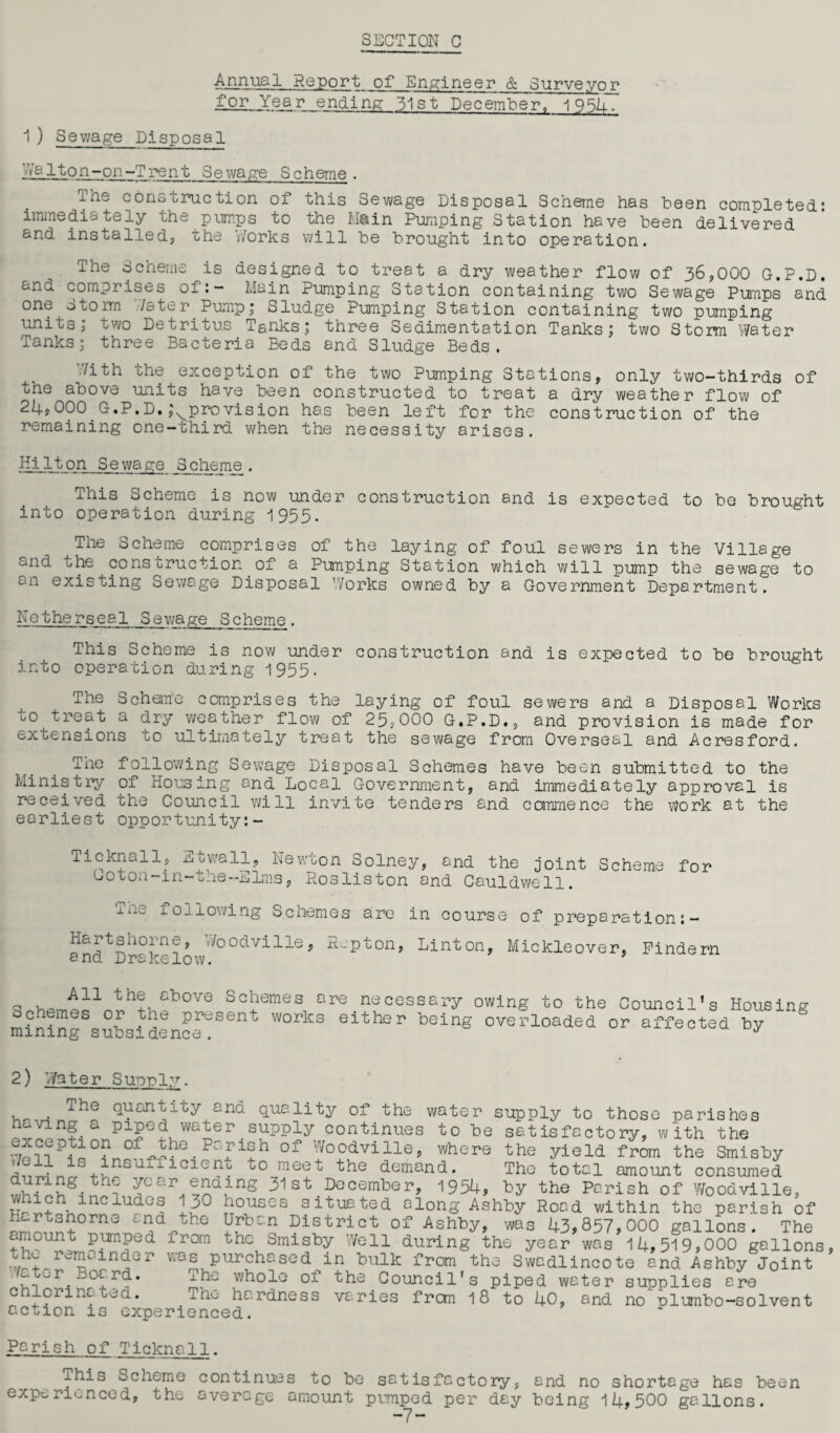 Annual Report of Engineer & Surveyor iLof-Year ending 31st December. 1954. 1) Sewage Disposal Dalton-on-Trent Sewage Scheme. The construction of this Sewage Disposal Scheme has been completed* immediately the pumps to the Main Pumping Station have been delivered and installed, the Works will be brought into operation. The Scheme is designed to treat a dry weather flow of 36,000 G.P.D. and comprises of:- Alain Pumping Station containing two Sewage Pumps and one storm 7/s ter Pump; Sludge Pumping Station containing two pumping units; two Detritus Tanks; three Sedimentation Tanks; two Storm Water Tanks; three Bacteria Beds and Sludge Beds. Jith the exception of the two Pumping Stations, only two-thirds of the above units have been constructed to treat a dry weather flow of 24,000 G.P.D. ,\provision has been left for the construction of the remaining one-third when the necessity arises. Hilton Sewage Scheme. This Scheme is now under construction and is expected to be brought into operation during 1955* The Scheme comprises of the laying of foul sewers in the Village and the cons true t ion of a Pimping Station which will pump the sewage to c-n existing Sewage Disposal Works owned by a Government Department. Netherseal Sewage Scheme. This Scheme is now under construction and is expected to be brought into operation during 1935. The Scheme comprises the laying of foul sewers and a Disposal Works u0 treat a dry weather flow of 25,000 G.P.D., and provision is made for extensions to ultimately treat the sewage from Overseal and Acresford. The following Sewage Disposal Schemes have been submitted to the Ministry of Housing and Local Government, and immediately approval is received the Council will invite tenders and commence the work at the earliest opportunity:- Ticknall, Etwall, Newton Solney, and the joint Scheme for coton-m-the-Elms, Rosliston and Cauldwell. 1110 following Schemes are in course of preparation:- andtDr°k^lowW°0dVillei' ^^'pton, Linton> Mickleover, Pindern All the above Schemes are necessary owing to the Schemes or the present works either being overloaded mining subsidence. Council’s Housing or affected by 2) Water Supply. Quantity and quality of the water supply to those parishes heving a piped water supply continues to be satisfactory, with the •7???P?i0?n0f^e-PafiSh 0f Woodville> where the yield from the Smisby / ^ ls jusuxfideno to meet the demand. The total amount consumed during the year ^ending 31st December, 1954, by the Parish of Woodville, which includes 130 Hartsnorne and the amount pumped from the remainder Water Board, chlorinated. situated along Ashby Road within the parish of wai The hous Urban District of Ashby, was 43,857,000 gallons. The the Smisby Well during the year was 14,519,000 gallons purchased in bulk from the Swadlincote and Ashby Joint whole of the Council's piped water supplies are . hardness varies from 18 to 40, and no ulumbo-solvent action is experienced. Parish of Ticknall. This Scheme continues to be satisfactory, and no shortage has been experienced, the average amount pumped per day being 14,500 gallons.