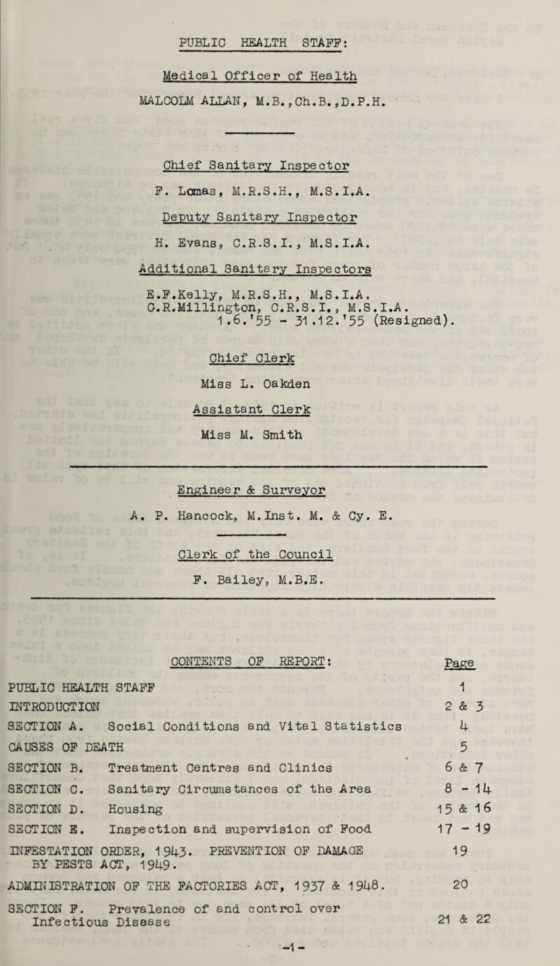 PUBLIC HEALTH STAFF: Medical Officer of Health MALCOLM ALLAN, M.B.,Ch.B.,D.P.H. Chief Sanitary Inspector F. Lomas, M.R.S.H., M.S.I.A. Deputy Sanitary Inspector H. Evans, C.R.S.I. , M.S.I.A. Additional Sanitary Inspectors E.F.Kelly, M.R.S.H., M.S.I.A. C.R.Millington, C.R.S.I., M.S.I.A. 1.6. *55 - 31.12.’55 (Resigned). Chief Clerk Miss L. Oakden Assistant Clerk Miss M. Smith Engineer & Surveyor A. P. Hancock, M.Inst. M. & Cy. E. Clerk of the Council F. Bailey, M.B.E. CONTENTS OF REPORT: Page PUBLIC HEALTH STAFF 1 INTRODUCTION 2 & 3 SECTION A. Social Conditions and Vital Statistics 4 CAUSES OF DEATH 5 SECTION B. Treatment Centres and Clinics 6 & 7 SECTION C. Sanitary Circumstances of the Area 8-14 SECTION D. Housing 15 & 16 SECTION E. Inspection and supervision of Food 17 -19 INFESTATION ORDER, 1943. PREVENTION OF DAMAGE 19 BY PESTS ACT, 1949- ADMINISTRATION OF THE FACTORIES ACT, 1937 & 1948. 20 SECTION F. Prevalence of and control over Infectious Disease 21 & 22 -1 -