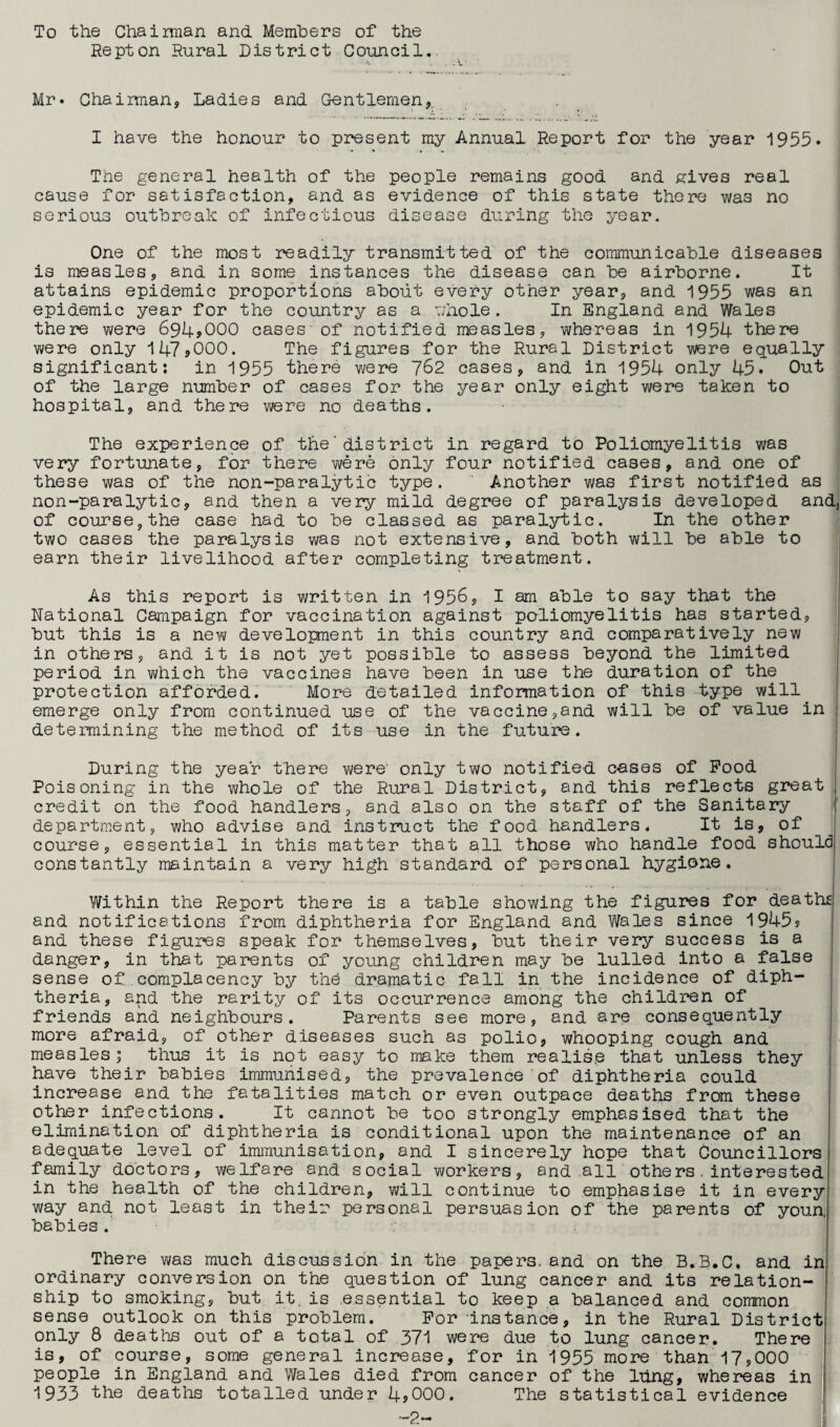 To the Chairman and. Members of the Repton Rural District Council. Mr. Chairman, Ladies and Gentlemen, I have the honour to present my Annual Report for the year 1955. The general health of the people remains good and. gives real cause for satisfaction, and. as evidence of this state there was no serious outbreak of infectious disease during the year. One of the most readily transmitted of the communicable diseases is measles, and in some instances the disease can be airborne. It attains epidemic proportions about every other year, and 1955 was an epidemic year for the country as a whole. In England and Wales there were 694*000 cases of notified measles, whereas in 1954 there were only 147*000. The figures for the Rural District were equally significant: in 1955 there were 762 cases, and in 1954 only 45. Out of the large number of cases for the year only eight were taken to hospital, and there were no deaths. The experience of the'district in regard to Poliomyelitis was very fortunate, for there were only four notified cases, and one of these was of the non-paralytic type. Another was first notified as non-paralytic, and then a very mild degree of paralysis developed and, of course,the case had to be classed as paralytic. In the other two cases the paralysis was not extensive, and both will be able to earn their livelihood after completing treatment. As this report is written in 1956, I am able to say that the National Campaign for vaccination against poliomyelitis has started, but this is a new development in this country and comparatively new in others, and it is not yet possible to assess beyond the limited period in which the vaccines have been in use the duration of the protection afforded. More detailed information of this type will emerge only from continued use of the vaccine,and will be of value in determining the method of its use in the future. During the year there were' only two notified cases of Pood Poisoning in the whole of the Rural District, and this reflects great credit on the food handlers, and also on the staff of the Sanitary department, who advise and instruct the food handlers. It is, of course, essential in this matter that all those who handle food should constantly maintain a very high standard of personal hygiene. Within the Report there is a table showing the figures for deaths and notifications from diphtheria for England and Wales since 1945* and these figures speak for themselves, but their very success is a danger, in that parents of young children may be lulled into a false sense of complacency by the dramatic fall in the incidence of diph¬ theria, and the rarity of its occurrence among the children of friends and neighbours. Parents see more, and are consequently more afraid, of other diseases such as polio, whooping cough and measles; thus it is not easy to make them realise that unless they have their babies immunised, the prevalence'of diphtheria could increase and the fatalities match or even outpace deaths from these other infections. It cannot be too strongly emphasised that the elimination of diphtheria is conditional upon the maintenance of an adequate level of immunisation, and I sincerely hope that Councillors family doctors, welfare and social workers, and all others.interested in the health of the children, will continue to emphasise it in every way and not least in their personal persuasion of the parents of youn, babies . There was much discussion in the papers, and on the B.B.C, and in ordinary conversion on the question of lung cancer and its relation¬ ship to smoking, but it. is essential to keep a balanced and common sense outlook on this problem. For instance, in the Rural District only 8 deaths out of a total of 371 were due to lung cancer. There is, of course, some general increase, for in 1955 more than 17,000 people in England and Wales died from cancer of the lung, whereas in 1933 the deaths totalled under 4*000. The statistical evidence