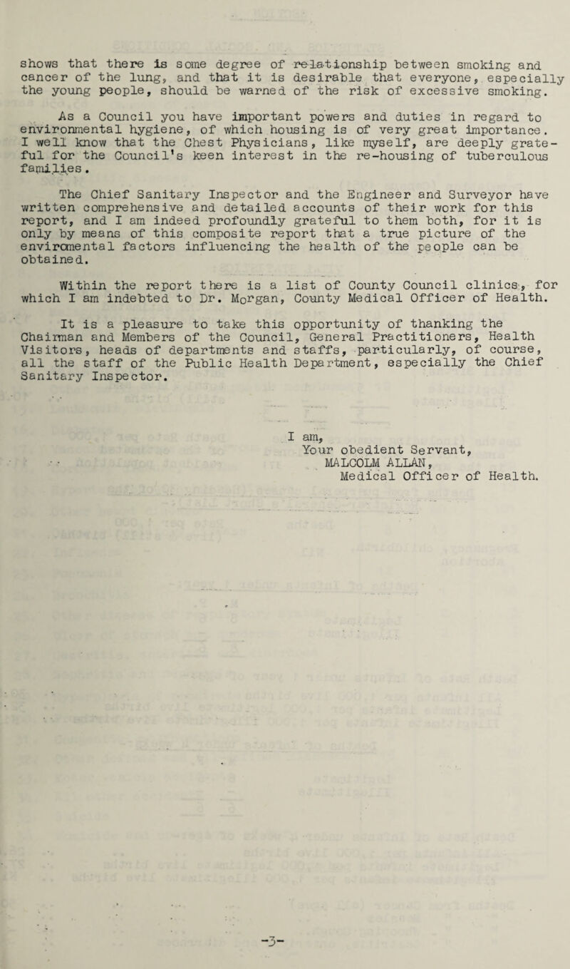 shows that there is some degree of relationship between smoking and cancer of the lung, and that it is desirable that everyone, especially the young people, should be warned of the risk of excessive smoking. As a Council you have important powers and duties in regard to environmental hygiene, of which housing is of very great importance. I well know that the Chest Physicians, like myself, are deeply grate¬ ful for the Council’s keen interest in the re-housing of tuberculous families. The Chief Sanitary Inspector and the Engineer and Surveyor have written comprehensive and detailed accounts of their work for this report, and I am indeed profoundly grateful to them both, for it is only by means of this composite report that a true picture of the enviromental factors influencing the health of the people can be obtained. Within the report there is a list of County Council clinics, for which I am indebted to Dr. Morgan, County Medical Officer of Health. It is a pleasure to take this opportunity of thanking the Chairman and Members of the Council, General Practitioners, Health Visitors, heads of departments and staffs, particularly, of course, all the staff of the Public Health Department, especially the Chief Sanitary Inspector. I am. Your obedient Servant, MALCOLM ALLAN, Medical Officer of Health. -3-