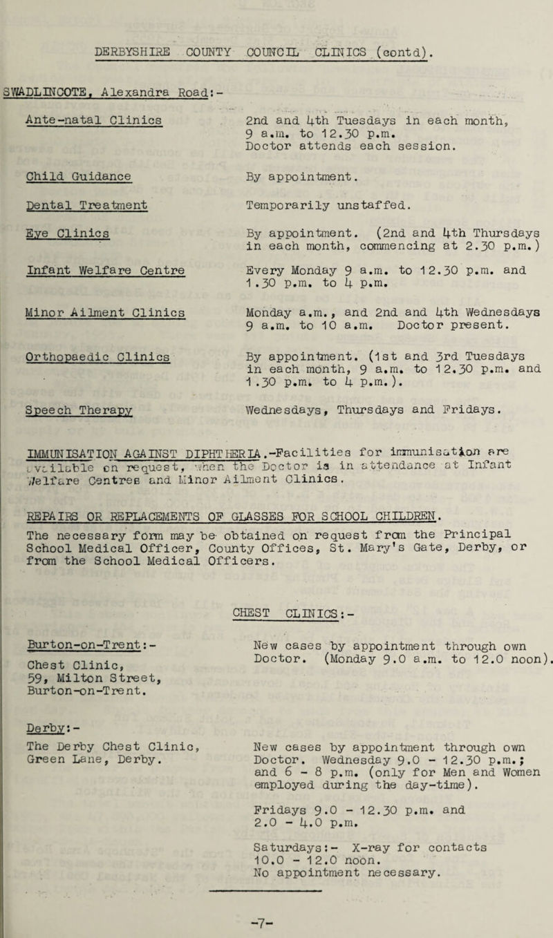 DERBYSHIRE COUNTY COUNCIL CLINICS (eontd). SWADLINCOTE, Alexandra Road;- Ante-natal Clinics 2nd and 4th Tuesdays in each month, 9 a,m. to 12.30 p.m. Doctor attends each session. Child Guidance By appointment. Dental Treatment Temporarily unstaffed. Eye Clinics By appointment. (2nd and 4th Thursdays in each month, commencing at 2.30 p.m.) Infant Welfare Centre Every Monday 9 a.m. to 12.30 p.m. and 1.30 p.m. to 4 P.m. Minor Ailment Clinics Monday a.m., and 2nd and 4th Wednesdays 9 a.m. to 10 a.m. Doctor present. Orthopaedic Clinics Speech Therapy By appointment. (1st and 3rd Tuesdays in each month, 9 a.m. to 12,30 p.m. and 1 .30 p.m. to 4 P.m.). Wednesdays, Thursdays and Fridays. IMMUNISATION AGAINST DIPHTHERIA .-Facilities for immunisation are Lvoilable on request, when the Doctor ia in attendance at Infant 7/elfare Centres and Minor Ailment Clinics. REPAIRS OR REPLACEMENTS OF GLASSES FOR SCHOOL CHILDREN. The necessary form may he- obtained on request from the Principal School Medical Officer, County Offices, St. Mary’s Gate, Derby, or from the School Medical Officers. CHEST CLINICS :- Burton-on-Trent:- New cases by appointment through own Chest Clinic Doctor. (Monday 9.0 a.m. to 12.0 noon). 59» Milton Street, Bur t o n-o n-T re n t. Derby:- The Derby Chest Clinic, New cases by appointment through own Green Lane, Derby. Doctor. Wednesday 9.0 - 12.30 p.m.; and 6 - 8 p.m. (only for Men and Women employed during the day-time). Fridays 9*0 - 12.30 p.m. and 2.0 - 4.0 p.m, Saturdays:- X-ray for contacts 10.0 - 12.0 noon. No appointment necessary. -7-