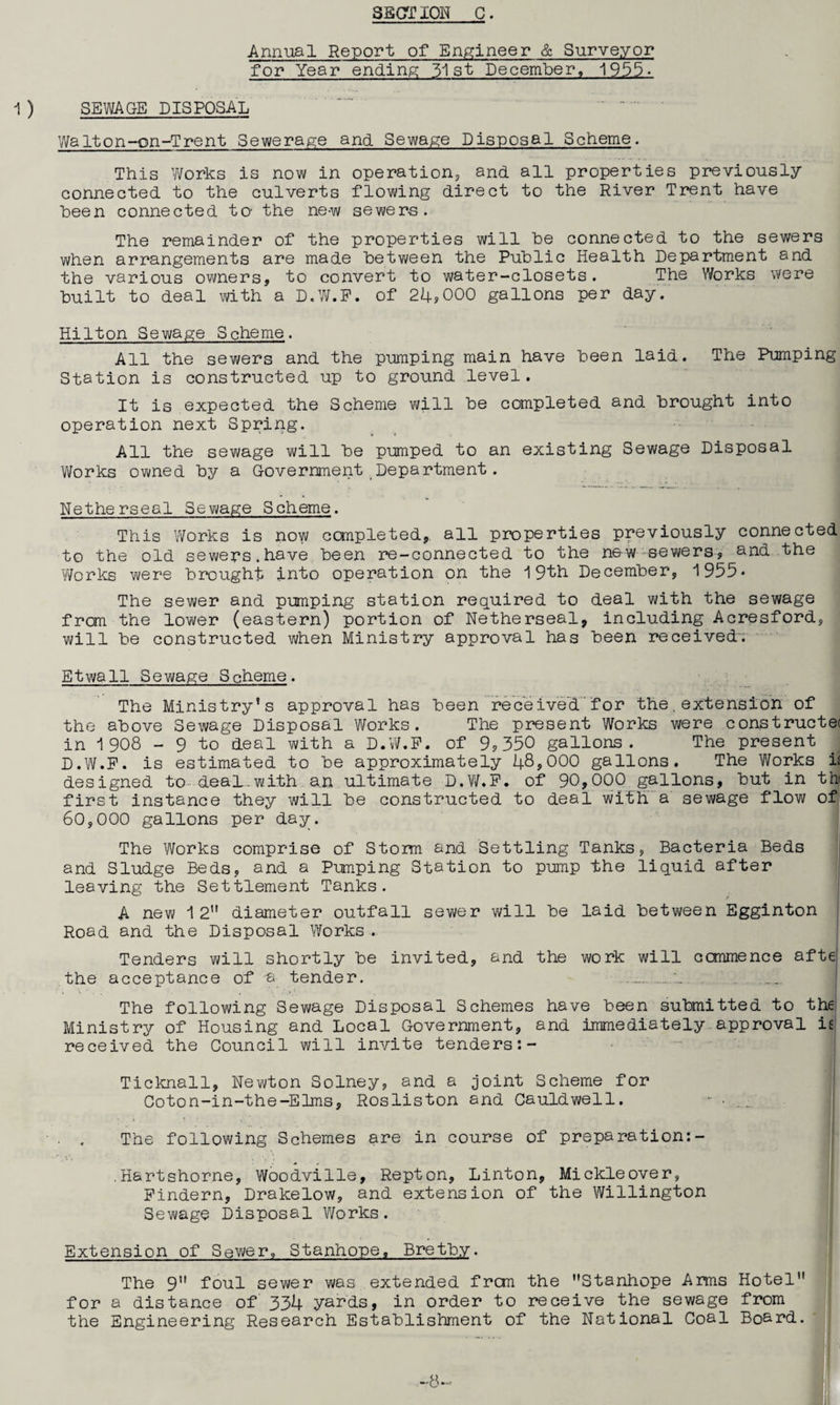 Annual Report of Engineer & Surveyor for Year ending 31st December, 1955- SEWAGE DISPOSAL Walt on-on-Trent Sewerage and. Sewage Disposal Scheme. This Works is now in operation, and. all properties previously connected, to the culverts flowing direct to the River Trent have been connected to- the ne-w sewers. The remainder of the properties will he connected to the sewers when arrangements are made between the Public Health Department and the various owners, to convert to water-closets. The Works were built to deal with a D.W.F. of 24*000 gallons per day. Hilton Sewage Scheme. All the sewers and the pumping main have been laid. The Pumping Station is constructed up to ground level. It is expected the Scheme will be completed and brought into operation next Spring. All the sewage will be pumped to an existing Sewage Disposal Works owned by a Government Department. Netherseal Sewage Scheme. This Works is now completed, all properties previously connected to the old sewers.have been re-connected to the new sewers, and the Works were brought into operation on the 19th December, 1955* The sewer and pumping station required to deal with the sewage from the lower (eastern) portion of Netherseal, including Acresford, will be constructed when Ministry approval has been received. Etwall Sewage Scheme. The Ministry’s approval has been received for the,extension of the above Sewage Disposal Works. The present Works were constructe( in 1 908 - 9 to deal with a D.W.F. of 9,350 gallons. The present D.W.P. is estimated to be approximately 48,000 gallons. The Works it designed to.deal.with an ultimate D.W.F. of 90,000 gallons, but in thi first instance they will be constructed to deal with a sewage flow of 60,000 gallons per day. The Works comprise of Storm and Settling Tanks, Bacteria Beds and Sludge Beds, and a Pumping Station to pump the liquid after leaving the Settlement Tanks. A new 12” diameter outfall sewer will be laid between Egginton Road and the Disposal Works. Tenders will shortly be invited, and the work will ccmmence afte the acceptance of a tender. ... The following Sewage Disposal Schemes have been submitted to the Ministry of Housing and Local Government, and immediately approval is received the Council will invite tenders:- Ticknall, Newton Solney, and a joint Scheme for Coton-in-the-Elms, Rosliston and Cauldwell. The following Schemes are in course of preparation:- .Hartshorne, Woodville, Repton, Linton, Mickleover, Pindern, Drakelow, and extension of the Willington Sewage Disposal Works. Extension of Sewer, Stanhope. Bretby. The 91' foul sewer was extended frcm the Stanhope Arms Hotel | for a distance of 334 yards, in order to receive the sewage from the Engineering Research Establishment of the National Coal Board.