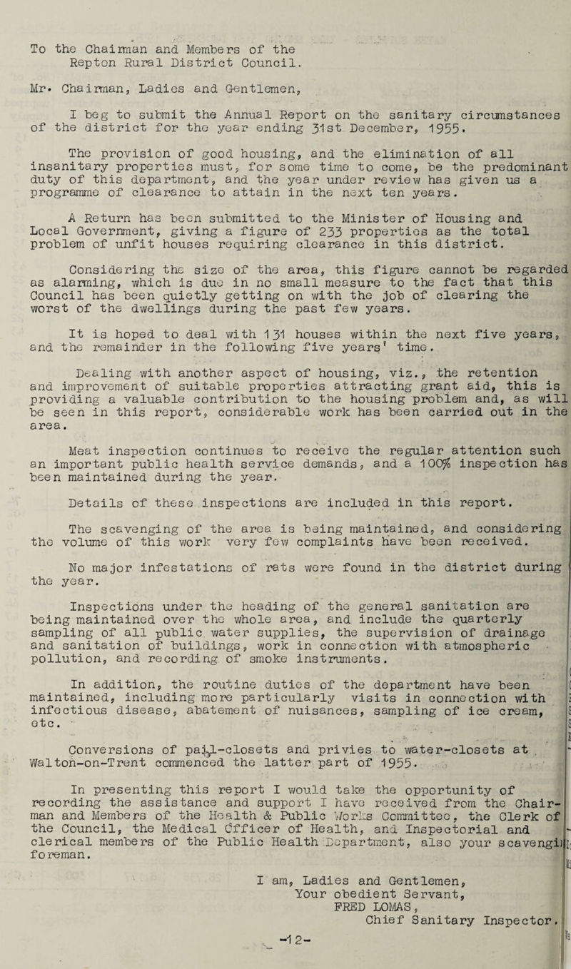 To the Chairman and Members of the Repton Rural District Council. Mr* Chairman9 Ladies and Gentlemen, I beg to submit the Annual Report on the sanitary circumstances of the district for the year ending 31st December, 1955* The provision of good housing, and the elimination of all insanitary properties must, for some time to come, be the predominant duty of this department, and the year under review has given us a programme of clearance to attain in the next ten years. A Return has been submitted to the Minister of Housing and Local Government, giving a figure of 233 properties as the total problem of unfit houses requiring clearance in this district. Considering the size of the area, this figure cannot be regarded as alarming, which is due in no small measure to the fact that this Council has been quietly getting on with the job of clearing the worst of the dwellings during the past few years. It is hoped to deal with 131 houses within the next five years, and the remainder in the following five years* time. Dealing with another aspect of housing, viz., the retention and improvement of suitable properties attracting grant aid, this is providing a valuable contribution to the housing problem and, as will be seen in this report, considerable work has been carried out in the area. Meat inspection continues to receive the regular attention such an important public health service demands, and a 100$ inspection has been maintained during the year. Details of these inspections are included in this report. The scavenging of the area is being maintained, and considering the volume of this work very few complaints have been received. No major infestations of rats were found in the district during the year. Inspections under the heading of the general sanitation are being maintained over the whole area, and include the quarterly sampling of all public water supplies, the supervision of drainage and sanitation of buildings, work in connection with atmospheric pollution, and recording of smoke instruments. . ( In addition, the routine duties of the department have been ( maintained, including more particularly visits in connection with infectious disease, abatement of nuisances, sampling of ice cream, 5 etc. S Conversions of pai^L-closets and privies to water-closets at Walton-on-Trent commenced the latter part of 1955- the opportunity of received from the Chair- of In presenting this report I would take recording the assistance and support I have man and Members of the Health & Public Works Committee, the Clerk the Council, the Medical Officer of Health, and Inspectorial and clerical members of the Public Health Department, also your scavengi foreman. I am, Ladies and Gentlemen, Your obedient Servant, FRED LOMAS, Chief Sanitary Inspector . -12-