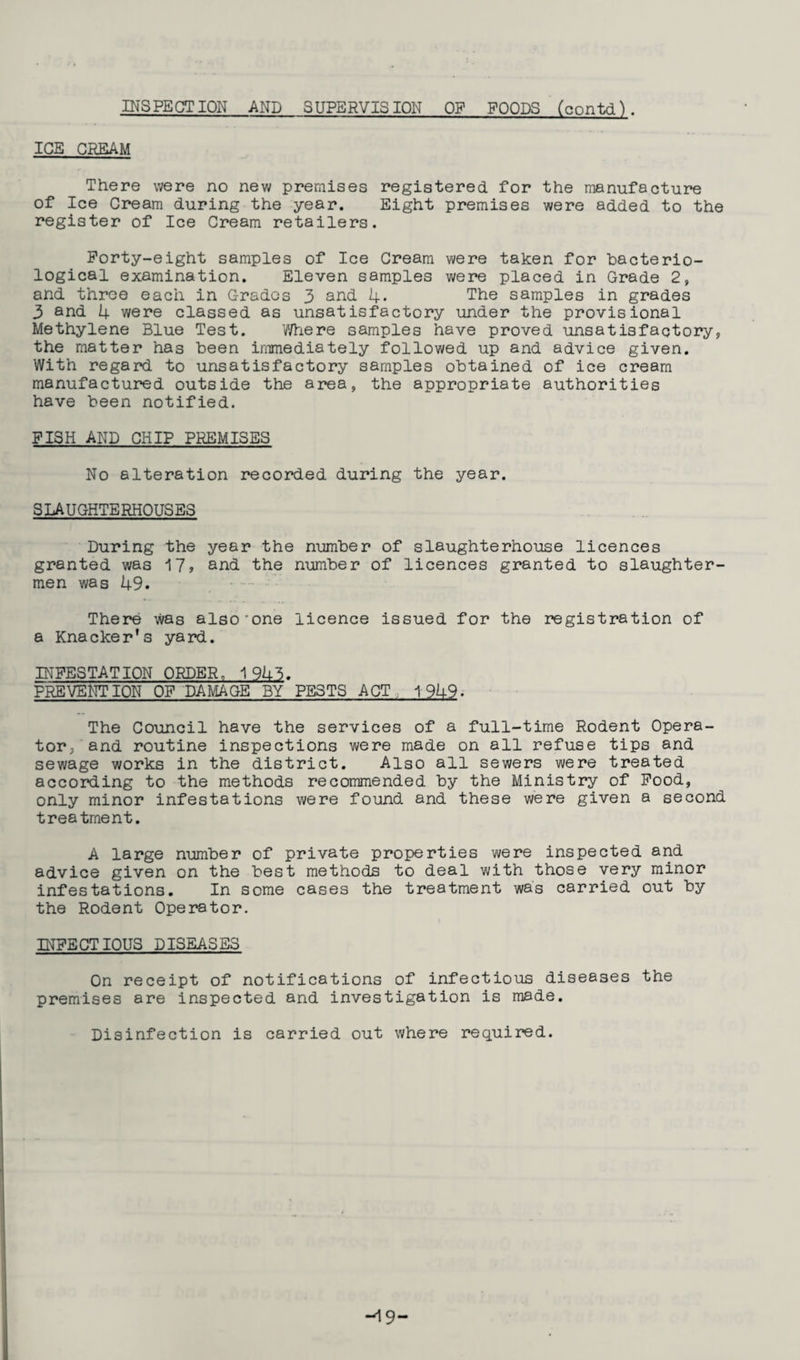 ICE CREAM There were no new premises registered for the manufacture of Ice Cream during the year. Eight premises were added to the register of Ice Cream retailers. Forty-eight samples of Ice Cream were taken for bacterio¬ logical examination. Eleven samples were placed in Grade 2, and three each in Grades 3 and 4* The samples in grades 3 and 4 were classed as unsatisfactory under the provisional Methylene Blue Test. Where samples have proved unsatisfactory, the matter has been immediately followed up and advice given. With regard to unsatisfactory samples obtained of ice cream manufactured outside the area, the appropriate authorities have been notified. FISH AND CHIP PREMISES No alteration recorded during the year. SLAUGHTERHOUSES During the year the number of slaughterhouse licences granted was ^[7, and the number of licences granted to slaughter¬ men was 49. . There was also'one licence issued for the registration of a Knacker's yard. INFESTATION ORDER, 1943. PREVENTION OF DAMAGE BY PESTS ACT, 1949. The Council have the services of a full-time Rodent Opera¬ tor/and routine inspections were made on all refuse tips and sewage works in the district. Also all sewers were treated according to the methods recommended by the Ministry of Food, only minor infestations were found and these were given a second treatment. A large number of private properties were inspected and advice given on the best methods to deal with those very minor infestations. In some cases the treatment was carried out by the Rodent Operator. INFECTIOUS DISEASES On receipt of notifications of infectious diseases the premises are inspected and investigation is made. Disinfection is carried out where required. -19-