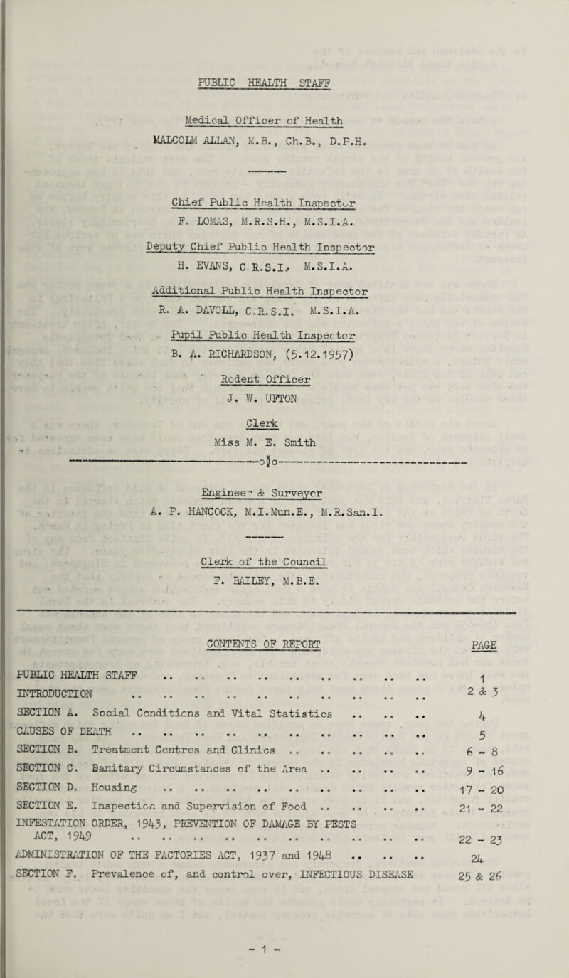 Medical Officer cf Health MALCOLM ALLAN, M.B., Ch.B., D.P.H. Chief Public Health Inspector F. LOMAS, M.R.S.H., M.S.I.A. Deputy Chief Public Health Inspector H. EVANS, C LS.L M.S.I.A. Additional Fiiblic Health Inspector R. A. DAVOLL, C.R.S.I. M.S.I.A. Pupil Public Health Inspector B. A. RICHARDSON, (5-12.1957) Rodent Officer J. W. UETON Clerk Miss M. E. Smith -o$o- Engineer & Surveyor A. P. HANCOCK, M.I.Mun.E., M.R.San.I. Clerk of the Council F. BAILEY, M.B.E. CONTENTS OF REPORT PACE PUBLIC HEALTH STAFF .. .. . 1 INTRODUCTION .. .. .. .. .. . „ .. .. 2 & 3 SECTION A. Social Conditions and Vital Statistics . 4 CAUSES OF DEATH . 5 SECTION B. Treatment Centres and Clinics .. .. .. .. 6-8 SECTION C. Banitary Circumstances of the Area. SECTION D. Housing . 17-20 SECTION E. Inspection and Supervision of Food. 21-22 INFESTATION ORDER, 1943, PREVENTION OF DAMAGE BY PESTS ACT, 1949 .. 22 - 23 ADMINISTRATION OF THE FACTORIES ACT, 1937 and 1948 . 24 SECTION F. Prevalence of, and control over, INFECTIOUS DISEASE 25 & 26