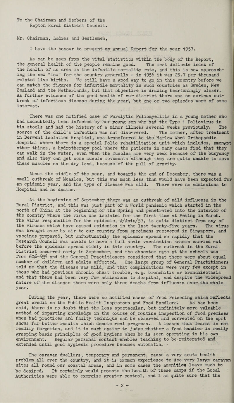 To the Chairman and Members of the Repton Rural District Council. Mr. Chairman, Ladies and Gentlemen, I have the honour to present my Annual Report for the year 1957* As can be seen from the vital statistics within the body of the Report, the general health of the people remains good. The most delicate index of the health of an area is the infantile-mortality rate, and this is now approach¬ ing the new low for the country generally - in 195& it was 23*7 per thousand related live births. We still have a good way to go in this country before we can match the figures for infantile mortality in such countries as Sweden, New Zealand and the Netherlands, but that .objective is drawing hearteningly closer. As further evidence of the good health of our district there was no serious out¬ break of infectious disease during the year, but one or two episodes were of some interest. There was one notified case of Paralytic Poliomyelitis in a young mother who had undoubtedly been infected by her young son who had the Type 1 Poliovirus in his stools and had the history of a minor illness several weeks previously. The source of the child’s infection was not discovered. The mother, after treatment in Derwent Isolation Hospital, was transferred to the Harlow Wood Orthopaedic Hospital where there is a special Polio rehabilitation unit which includes, amongst other things, a hydrotherapy pool where the patients in many cases find that they can walk in the water, even when the muscles are very weak because of the buoyancy and also they can get some muscle movements although they are quite umable to move these muscles on the dry land, because of the pull of gravity. About the middle of the year, and towards the end of December, there was a small outbreak of Measles, but this was much less than would have been expected for an epidemic year, and the type of disease was mild. There were no admissions to Hospital and no deaths. . At the beginning of September there was an outbreak of mild influenza in the Rural District, and this was just part of a 'World pandemic which started in the north of China at the beginning of the Spring and penetrated into the interior of the country where the virus was isolated for the first time at Peking in March. The virus responsible for the epidemic, A/Asia/57, is quite distinct from any of the viruses which have caused epidemics in the last twenty-five years. The virus was brought over by air to our country from specimens recovered in Singapore, and vaccines prepared, but unfortunately the epidemic spread so rapidly that the Research Council was unable to have a full scale vaccination scheme carried out before the epidemic spread widely in this country. The outbreak in the Rural District occurred early in September, and the absentee rate at the schools was from and the General Practitioners considered that there were about equal number of children and adults affected. One large group of General Practitioners told me that the disease was mild, and that complications were very few except in those who had previous chronic chest trouble, e.g. bronchitis or bronchiectasis and that there had been very few admissions to Hospital, and despite the widespread nature of the disease there were only three deaths from influenza ever the whole year. During the year, there were no notified cases of Food Poisoning which reflects great credit on the Public Health Inspectors and Food Handlers. As has been said, there is no doubt that the less spectacular, but infinitely more valuable method of imparting knowledge in the course of routine inspection of food premises when bad practices and faulty technique can be observed and corrected on the spot shows far better results which denote real progress. A lesson thus learnt is not readily forgotten, and it is much easier to judge whether a food handler is really grasping basic principles of good hygiene when he is seen operating in his own environment. Regular personal contact enables teaching to be reiterated and extended until good hygienic procedure becomes automatic. The caravan dwellers, temporary and permanent, cause a very acute health problem all over the country, and it is common experience to see very large caravan sites all round our coastal areas, and in some cases the amenities leave much to be desired. It certainly would promote the health of these camps if the Local Authorities were able to exercise greater control, and I am quite sure that the