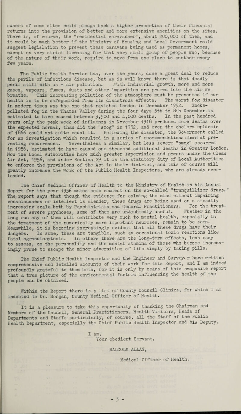 owners of some sites could plough hack a higher proportion of their financial returns into the provision of better and more extensive amenities on the sites. There is, of course, the residential caravanner, about 200,000 of them, and it would be much better if the Ministry of Housing and Local Government could suggest legislation to prevent these caravans being used as permanent homes, except on very strict licensing for that very small group of people who, because of the nature of their work, require to move from one place to another every few years. The Public Health Service has, over the years, done a great deal to reduce the perils of infectious disease, but as is well known there is that deadly peril still with us - air pollution. .With industrial growth, more and more gases, vapours, fumes, dusts and other impurities are poured into the air we breathe. This increasing pollution of the atmosphere must be prevented if cur health is to be safeguarded from its disastrous effects. The worst fog disaster in modern times was the one that ravished London in December 1952. Smcke- polluted fog in the Thames Valley during the four days 5th to 8th December is estimated to have caused between 3>500 and 4>000 deaths. In the past hundred years only the peak week of influenza in November 1918 produced more deaths over the expected normal, than did the smog in 1952, and even the cholera epidemic of 1866 could not quite equal it. Following the disaster, the Government called for an investigation which resulted in a series of recommendations aimed at pre¬ venting recurrences. Nevertheless a similar, but less severe smog occurred in 1956, estimated to have caused one thousand additional deaths in Greater London. Nov; the Local Authorities have much greater supervision and powers under the Clean Air Act, 1956, and under Section 29 it is the statutory duty of Local Authorities to enforce the provisions of the Act in their district, and this of course will greatly increase the work of the Public Health Inspectors, who are already over¬ loaded. The Chief Medical Officer of Health to the Ministry of Health in his Annual Report for the year 1956 makes some comment on the so-called tranquillizer drugs. The report says that though the evidence for calming the mind without impairing consciousness or intellect is slender, these drugs are being used on a steadily increasing scale both by Psychiatrists and General Practitioners. For the treat¬ ment of severe psychoses, some of them are undoubtedly useful. .Thether in the long run any of them will contribute very much to mental health, especially in the treatment of the numerically mere important neuroses, remain to be seen. Meanwhile, it is becoming increasingly evident that all these drugs have their dangers. In some, these are tangible, such as occasional toxic reactions like fatal agranulocytosis. In others there are the long-term effects, less easy to assess, on the personality and the mental stamina of those who become increas¬ ingly prone to escape the minor adversities of life simply by taking pills. The Chief Public Health Inspector and the Engineer and Surveyor have written comprehensive and detailed accounts of their work for this Report, and I am indeed profoundly grateful to them both, for it is only by means of this composite report that a true picture of the environmental factors influencing the health of the people can be obtained. Within the Report there is a list of County Council Clinics, for which I am indebted to Dr. Morgan, County Medical Officer of Health. It is a pleasure to take this opportunity of thanking the Chairman and Members cf the Council, General Practitioners, Health Visiters, Heads of Departments and Staffs particularly, of course, all the Staff of the Public Health Department, especially the Chief Public Health Inspector and his Deputy. I am. Your obedient Servant, MALCOLM ALLAN, Medical Officer of Health.